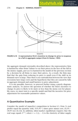 276 Chapter 6 NOMINAL RIGIDITY
Price
Quantity
A
B
C
MC
D
D′
MR
MR′
FIGURE 6.10 A representative ﬁrm’s incentive to change its price in response
to a fall in aggregate output (from D. Romer, 1993)
the aggregate demand externality described above: the representative ﬁrm
is harmed by other ﬁrms’ failure to cut their prices in the face of the fall in
the money supply, just as it is harmed in the model of the previous section
by a decision by all ﬁrms to raise their prices. As a result, the ﬁrm may
ﬁnd that the gain from reducing its price is small even if the shift in its
demand curve is large. Thus there is no contradiction between the view that
recessions have large costs and the hypothesis that they are caused by falls
in aggregate demand and small barriers to price adjustment.
It is not possible, however, to proceed further using a purely diagram-
matic analysis. To answer the question of whether the ﬁrm’s incentive to
change its price is likely to be more or less than the menu cost for plausi-
ble cases, we must turn to a speciﬁc model and ﬁnd the incentive for price
adjustment for reasonable parameter values.
A Quantitative Example
Consider the model of imperfect competition in Section 6.5. Firm i’s real
proﬁts equal the quantity sold, Y(Pi /P)−η
, times price minus cost, (Pi /P) −
(W/P) (see [6.52]). In addition, labor-market equilibrium requires that the
real wage equals Y1/ν
, where ν ≡ 1/(γ − 1) is the elasticity of labor supply
 