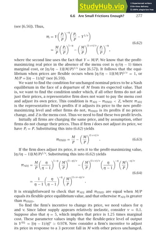 6.6 Are Small Frictions Enough? 277
(see [6.56]). Thus,
πi = Y

Pi
P

−η
Pi
P
− Y1/ν

=
M
P

Pi
P

1−η
−

M
P
(1+ν)/ν

Pi
P

−η
,
(6.62)
where the second line uses the fact that Y = M/P. We know that the proﬁt-
maximizing real price in the absence of the menu cost is η/(η − 1) times
marginal cost, or [η/(η − 1)](M/P)1/ν
(see [6.57]). It follows that the equi-
librium when prices are ﬂexible occurs when [η/(η − 1)](M/P)1/ν
= 1, or
M/P = [(η − 1)/η]ν
(see [6.59]).
We want to ﬁnd the condition for unchanged nominal prices to be a Nash
equilibrium in the face of a departure of M from its expected value. That
is, we want to ﬁnd the condition under which, if all other ﬁrms do not ad-
just their prices, a representative ﬁrm does not want to pay the menu cost
and adjust its own price. This condition is πADJ − πFIXED  Z, where πADJ
is the representative ﬁrm’s proﬁts if it adjusts its price to the new proﬁt-
maximizing level and other ﬁrms do not, πFIXED is its proﬁts if no prices
change, and Z is the menu cost. Thus we need to ﬁnd these two proﬁt levels.
Initially all ﬁrms are charging the same price, and by assumption, other
ﬁrms do not change their prices. Thus if ﬁrm i does not adjust its price, we
have Pi = P. Substituting this into (6.62) yields
πFIXED =
M
P
−

M
P
(1+ν)/ν
. (6.63)
If the ﬁrm does adjust its price, it sets it to the proﬁt-maximizing value,
[η/(η − 1)](M/P)1/ν
. Substituting this into (6.62) yields
πADJ =
M
P

η
η − 1

1−η
M
P

(1−η)/ν
−

M
P

(1+ν)/ν
η
η − 1

−η
M
P
−η/ν
(6.64)
=
1
η − 1

η
η − 1

−η
M
P

(1+ν−η)/ν
.
It is straightforward to check that πADJ and πFIXED are equal when M/P
equals its ﬂexible-price equilibrium value, and that otherwise πADJ is greater
than πFIXED.
To ﬁnd the ﬁrm’s incentive to change its price, we need values for η
and ν. Since labor supply appears relatively inelastic, consider ν = 0.1.
Suppose also that η = 5, which implies that price is 1.25 times marginal
cost. These parameter values imply that the ﬂexible-price level of output
is Y EQ
= [(η − 1)/η]ν
≃ 0.978. Now consider a ﬁrm’s incentive to adjust
its price in response to a 3 percent fall in M with other prices unchanged.
 