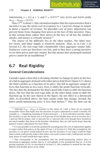 278 Chapter 6 NOMINAL RIGIDITY
Substituting ν = 0.1, η = 5, and Y = 0.97Y EQ
into (6.63) and (6.64) yields
πADJ − πFIXED ≃ 0.253.
Since Y EQ
is about 1, this calculation implies that the representative ﬁrm’s
incentive to pay the menu cost in response to a 3 percent change in output
is about a quarter of revenue. No plausible cost of price adjustment can
prevent ﬁrms from changing their prices in the face of this incentive. Thus,
in this setting ﬁrms adjust their prices in the face of all but the smallest
shocks, and money is virtually neutral.17
The source of the difﬁculty lies in the labor market. The labor mar-
ket clears, and labor supply is relatively inelastic. Thus, as in Case 2 of
Section 6.2, the real wage falls considerably when aggregate output falls.
Producers’ costs are therefore very low, and so they have a strong incentive
to cut their prices and raise output. But this means that unchanged nominal
prices cannot be an equilibrium.18
6.7 Real Rigidity
General Considerations
Consider again a ﬁrm that is deciding whether to change its price in the face
of a fall in aggregate demand with other prices held ﬁxed. Figure 6.11 shows
the ﬁrm’s proﬁts as a function of its price. The fall in aggregate output af-
fects this function in two ways. First, it shifts the proﬁt function vertically.
The fact that the demand for the ﬁrm’s good falls tends to shift the function
down. The fact that the real wage falls, on the other hand, tends to shift the
function up. In the case shown in the ﬁgure, the net effect is a downward
shift. As described above, the ﬁrm cannot undo this change. Second, the
ﬁrm’s proﬁt-maximizing price is less than before.19
This the ﬁrm can do
17
Although πADJ − πFIXED is sensitive to the values of ν and η, there are no remotely
reasonable values that imply that the incentive for price adjustment is small. Consider, for
example, η = 3 (implying a markup of 50 percent) and ν = 1
3
. Even with these extreme values,
the incentive to pay the menu cost is 0.8 percent of the ﬂexible-price level of revenue for a
3 percent fall in output, and 2.4 percent for a 5 percent fall. Even though these incentives
are much smaller than those in the baseline calculation, they are still surely larger than the
barriers to price adjustment for most ﬁrms.
18
It is not possible to avoid the problem by assuming that the cost of adjustment applies
to wages rather than prices, in the spirit of Case 1 of Section 6.2. With this assumption, the
incentive to cut prices would indeed be low. But the incentive to cut wages would be high:
ﬁrms (which could greatly reduce their labor costs) and workers (who could greatly increase
their hours of work) would bid wages down.
19
This corresponds to the assumption that the proﬁt-maximizing relative price is
increasing in aggregate output; that is, it corresponds to the assumption that φ  0 in the
pricing equation, (6.58). As described in Section 6.5, this condition is needed for the equi-
librium with ﬂexible prices to be stable.
 