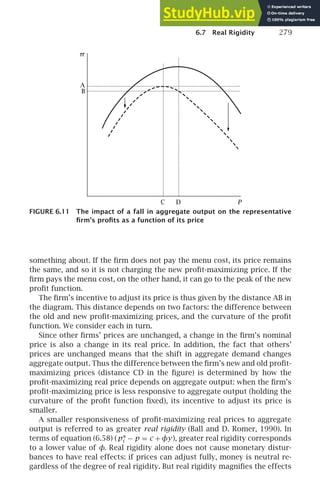 6.7 Real Rigidity 279
P
A
B
C D
π
FIGURE 6.11 The impact of a fall in aggregate output on the representative
ﬁrm’s proﬁts as a function of its price
something about. If the ﬁrm does not pay the menu cost, its price remains
the same, and so it is not charging the new proﬁt-maximizing price. If the
ﬁrm pays the menu cost, on the other hand, it can go to the peak of the new
proﬁt function.
The ﬁrm’s incentive to adjust its price is thus given by the distance AB in
the diagram. This distance depends on two factors: the difference between
the old and new proﬁt-maximizing prices, and the curvature of the proﬁt
function. We consider each in turn.
Since other ﬁrms’ prices are unchanged, a change in the ﬁrm’s nominal
price is also a change in its real price. In addition, the fact that others’
prices are unchanged means that the shift in aggregate demand changes
aggregate output. Thus the difference between the ﬁrm’s new and old proﬁt-
maximizing prices (distance CD in the ﬁgure) is determined by how the
proﬁt-maximizing real price depends on aggregate output: when the ﬁrm’s
proﬁt-maximizing price is less responsive to aggregate output (holding the
curvature of the proﬁt function ﬁxed), its incentive to adjust its price is
smaller.
A smaller responsiveness of proﬁt-maximizing real prices to aggregate
output is referred to as greater real rigidity (Ball and D. Romer, 1990). In
terms of equation (6.58) (p∗
i − p = c +φy), greater real rigidity corresponds
to a lower value of φ. Real rigidity alone does not cause monetary distur-
bances to have real effects: if prices can adjust fully, money is neutral re-
gardless of the degree of real rigidity. But real rigidity magniﬁes the effects
 