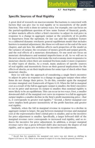 6.7 Real Rigidity 281
Speciﬁc Sources of Real Rigidity
A great deal of research on macroeconomic ﬂuctuations is concerned with
factors that can give rise to real rigidity or to insensitivity of the proﬁt
function. This work is done in various ways. For example, one can focus on
the partial-equilibrium question of how some feature of ﬁnancial, goods,
or labor markets affects either a ﬁrm’s incentive to adjust its real price in
response to a change in aggregate output or the sensitivity of its proﬁts
to departures from the optimum. Or one can add the candidate feature
to a calibrated dynamic stochastic general equilibrium model that includes
barriers to nominal adjustment, like those we will meet at the end of the next
chapter, and ask how the addition affects such properties of the model as
the variance of output, the covariance of money growth and output growth,
and the real effects of a monetary disturbance. Or one need not focus on
monetary disturbances and nominal imperfections at all. As we will see in
the next section, most forces that make the real economy more responsive to
monetary shocks when there are nominal frictions make it more responsive
to other types of shocks. As a result, many analyses of speciﬁc sources
of real rigidity and insensitivity focus on their general implications for the
effects of shocks, or on their implications for some type of shock other than
monetary shocks.
Here we will take the approach of considering a single ﬁrm’s incentive
to adjust its price in response to a change in aggregate output when other
ﬁrms do not change their prices. To do this, consider again the marginal
revenue–marginal cost framework of Figure 6.10. When the fall in marginal
cost as a result of the fall in aggregate output is smaller, the ﬁrm’s incentive
to cut its price and increase its output is smaller; thus nominal rigidity is
more likely to be an equilibrium. This can occur in two ways. First, a smaller
downward shift of the marginal cost curve in response to a fall in aggregate
output implies a smaller decline in the ﬁrm’s proﬁt-maximizing price—that
is, it corresponds to greater real rigidity.21
Second, a ﬂatter marginal cost
curve implies both greater insensitivity of the proﬁt function and greater
real rigidity.
Similarly, when the fall in marginal revenue in response to a decline in
aggregate output is larger, the gap between marginal revenue and marginal
cost at the representative ﬁrm’s initial price is smaller, and so the incentive
for price adjustment is smaller. Speciﬁcally, a larger leftward shift of the
marginal revenue curve corresponds to increased real rigidity, and so re-
duces the incentive for price adjustment. In addition, a steeper marginal
revenue curve (for a given leftward shift) also increases the degree of real
rigidity, and so again acts to reduce the incentive for adjustment.
21
Recall that for simplicity the marginal cost curve was not shown as shifting in
Figure 6.10 (see n. 16). There is no reason to expect it to stay ﬁxed in general, however.
 