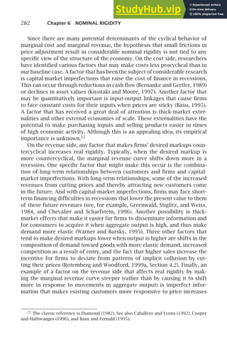 282 Chapter 6 NOMINAL RIGIDITY
Since there are many potential determinants of the cyclical behavior of
marginal cost and marginal revenue, the hypothesis that small frictions in
price adjustment result in considerable nominal rigidity is not tied to any
speciﬁc view of the structure of the economy. On the cost side, researchers
have identiﬁed various factors that may make costs less procyclical than in
our baseline case. A factor that has been the subject of considerable research
is capital-market imperfections that raise the cost of ﬁnance in recessions.
This can occur through reductions in cash ﬂow (Bernanke and Gertler, 1989)
or declines in asset values (Kiyotaki and Moore, 1997). Another factor that
may be quantitatively important is input-output linkages that cause ﬁrms
to face constant costs for their inputs when prices are sticky (Basu, 1995).
A factor that has received a great deal of attention is thick-market exter-
nalities and other external economies of scale. These externalities have the
potential to make purchasing inputs and selling products easier in times
of high economic activity. Although this is an appealing idea, its empirical
importance is unknown.22
On the revenue side, any factor that makes ﬁrms’ desired markups coun-
tercyclical increases real rigidity. Typically, when the desired markup is
more countercyclical, the marginal revenue curve shifts down more in a
recession. One speciﬁc factor that might make this occur is the combina-
tion of long-term relationships between customers and ﬁrms and capital-
market imperfections. With long-term relationships, some of the increased
revenues from cutting prices and thereby attracting new customers come
in the future. And with capital-market imperfections, ﬁrms may face short-
term ﬁnancing difﬁculties in recessions that lower the present value to them
of these future revenues (see, for example, Greenwald, Stiglitz, and Weiss,
1984, and Chevalier and Scharfstein, 1996). Another possibility is thick-
market effects that make it easier for ﬁrms to disseminate information and
for consumers to acquire it when aggregate output is high, and thus make
demand more elastic (Warner and Barsky, 1995). Three other factors that
tend to make desired markups lower when output is higher are shifts in the
composition of demand toward goods with more elastic demand, increased
competition as a result of entry, and the fact that higher sales increase the
incentive for ﬁrms to deviate from patterns of implicit collusion by cut-
ting their prices (Rotemberg and Woodford, 1999a, Section 4.2). Finally, an
example of a factor on the revenue side that affects real rigidity by mak-
ing the marginal revenue curve steeper (rather than by causing it to shift
more in response to movements in aggregate output) is imperfect infor-
mation that makes existing customers more responsive to price increases
22
The classic reference is Diamond (1982). See also Caballero and Lyons (1992), Cooper
and Haltiwanger (1996), and Basu and Fernald (1995).
 