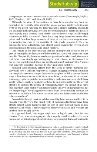 6.7 Real Rigidity 283
than prospective new customers are to price decreases (for example, Stiglitz,
1979, Woglom, 1982, and Kimball, 1995).23
Although the view of ﬂuctuations we have been considering does not
depend on any speciﬁc view about the sources of real rigidity and insensi-
tivity of the proﬁt function, the labor market is almost certainly crucial. In
the example in the previous section, the combination of relatively inelastic
labor supply and a clearing labor market causes the real wage to fall sharply
when output falls. As a result, ﬁrms have very large incentives to cut their
prices and then hire large amounts of labor at the lower real wage to meet
the resulting increase in the quantity of their goods demanded. These in-
centives for price adjustment will almost surely swamp the effects of any
complications in the goods and credit markets.
One feature of the labor market that has an important effect on the de-
gree of real rigidity is the extent of labor mobility. As we will discuss in more
detail in Chapter 10, the enormous heterogeneity of workers and jobs means
that there is not simply a prevailing wage at which ﬁrms can hire as much la-
bor as they want. Instead, there are signiﬁcant search and matching frictions
that generate important barriers to short-run labor mobility.
Reduced labor mobility affects both the slope of ﬁrms’ marginal cost
curve and how it shifts in response to changes in aggregate output: it makes
the marginal cost curve steeper (because incomplete mobility causes the real
wage a ﬁrm faces to rise as it hires more labor), and causes it to respond
less to aggregate output (because conditions in the economy as a whole have
smaller effects on the availability of labor to an individual ﬁrm). The overall
effect is to increase the degree of real rigidity. When the output of all ﬁrms
falls together, labor mobility is unimportant to the level of marginal cost. But
the steepening of the marginal cost curve from lower mobility reduces the
amount an individual ﬁrm wants to cut its price and increase its production
relative to others’.
Even relatively high barriers to labor mobility, however, are unlikely to be
enough. Thus the view that small costs of nominal adjustment have large
effects almost surely requires that the cost of labor not fall nearly as dra-
matically as it would if labor supply is relatively inelastic and workers are
on their labor supply curves.
At a general level, real wages might not be highly procyclical for two
reasons. First, short-run aggregate labor supply could be relatively elastic
(as a result of intertemporal substitution, for example). But as described in
23
As described in Section 6.2, markups appear to be at least moderately countercyclical.
If this occurs because ﬁrms’ desired markups are countercyclical, then there are real rigidities
on the revenue side. But this is not the case if, as argued by Sbordone (2002), markups are
countercyclical only because barriers to nominal price adjustment cause ﬁrms not to adjust
their prices in the face of procyclical ﬂuctuations in marginal cost.
 