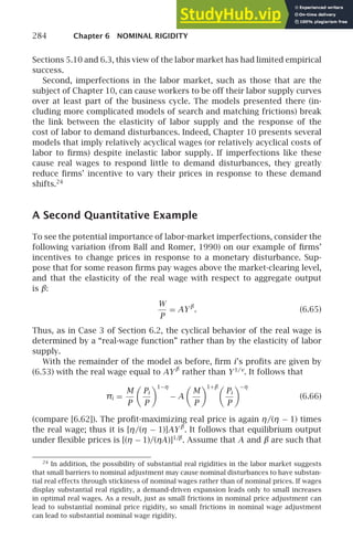 284 Chapter 6 NOMINAL RIGIDITY
Sections 5.10 and 6.3, this view of the labor market has had limited empirical
success.
Second, imperfections in the labor market, such as those that are the
subject of Chapter 10, can cause workers to be off their labor supply curves
over at least part of the business cycle. The models presented there (in-
cluding more complicated models of search and matching frictions) break
the link between the elasticity of labor supply and the response of the
cost of labor to demand disturbances. Indeed, Chapter 10 presents several
models that imply relatively acyclical wages (or relatively acyclical costs of
labor to ﬁrms) despite inelastic labor supply. If imperfections like these
cause real wages to respond little to demand disturbances, they greatly
reduce ﬁrms’ incentive to vary their prices in response to these demand
shifts.24
A Second Quantitative Example
To see the potential importance of labor-market imperfections, consider the
following variation (from Ball and Romer, 1990) on our example of ﬁrms’
incentives to change prices in response to a monetary disturbance. Sup-
pose that for some reason ﬁrms pay wages above the market-clearing level,
and that the elasticity of the real wage with respect to aggregate output
is β:
W
P
= AY β
. (6.65)
Thus, as in Case 3 of Section 6.2, the cyclical behavior of the real wage is
determined by a “real-wage function” rather than by the elasticity of labor
supply.
With the remainder of the model as before, ﬁrm i’s proﬁts are given by
(6.53) with the real wage equal to AY β
rather than Y1/ν
. It follows that
πi =
M
P

Pi
P
1−η
− A

M
P
1+β
Pi
P
−η
(6.66)
(compare [6.62]). The proﬁt-maximizing real price is again η/(η − 1) times
the real wage; thus it is [η/(η − 1)]AY β
. It follows that equilibrium output
under ﬂexible prices is [(η − 1)/(ηA)]1/β
. Assume that A and β are such that
24
In addition, the possibility of substantial real rigidities in the labor market suggests
that small barriers to nominal adjustment may cause nominal disturbances to have substan-
tial real effects through stickiness of nominal wages rather than of nominal prices. If wages
display substantial real rigidity, a demand-driven expansion leads only to small increases
in optimal real wages. As a result, just as small frictions in nominal price adjustment can
lead to substantial nominal price rigidity, so small frictions in nominal wage adjustment
can lead to substantial nominal wage rigidity.
 