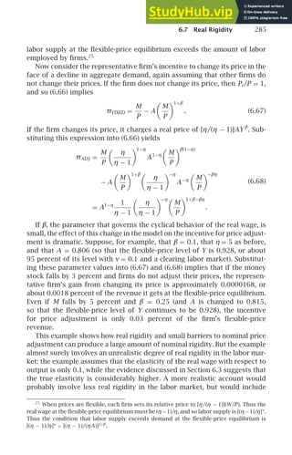 6.7 Real Rigidity 285
labor supply at the ﬂexible-price equilibrium exceeds the amount of labor
employed by ﬁrms.25
Now consider the representative ﬁrm’s incentive to change its price in the
face of a decline in aggregate demand, again assuming that other ﬁrms do
not change their prices. If the ﬁrm does not change its price, then Pi /P = 1,
and so (6.66) implies
πFIXED =
M
P
− A

M
P
1+β
. (6.67)
If the ﬁrm changes its price, it charges a real price of [η/(η − 1)]AY β
. Sub-
stituting this expression into (6.66) yields
πADJ =
M
P

η
η − 1
1−η
A1−η

M
P
β(1−η)
− A

M
P
1+β
η
η − 1
−η
A−η

M
P
−βη
= A1−η 1
η − 1

η
η − 1
−η
M
P
1+β−βη
.
(6.68)
If β, the parameter that governs the cyclical behavior of the real wage, is
small, the effect of this change in the model on the incentive for price adjust-
ment is dramatic. Suppose, for example, that β = 0.1, that η = 5 as before,
and that A = 0.806 (so that the ﬂexible-price level of Y is 0.928, or about
95 percent of its level with ν = 0.1 and a clearing labor market). Substitut-
ing these parameter values into (6.67) and (6.68) implies that if the money
stock falls by 3 percent and ﬁrms do not adjust their prices, the represen-
tative ﬁrm’s gain from changing its price is approximately 0.0000168, or
about 0.0018 percent of the revenue it gets at the ﬂexible-price equilibrium.
Even if M falls by 5 percent and β = 0.25 (and A is changed to 0.815,
so that the ﬂexible-price level of Y continues to be 0.928), the incentive
for price adjustment is only 0.03 percent of the ﬁrm’s ﬂexible-price
revenue.
This example shows how real rigidity and small barriers to nominal price
adjustment can produce a large amount of nominal rigidity. But the example
almost surely involves an unrealistic degree of real rigidity in the labor mar-
ket: the example assumes that the elasticity of the real wage with respect to
output is only 0.1, while the evidence discussed in Section 6.3 suggests that
the true elasticity is considerably higher. A more realistic account would
probably involve less real rigidity in the labor market, but would include
25
When prices are ﬂexible, each ﬁrm sets its relative price to [η/(η − 1)](W/P). Thus the
real wage at the ﬂexible-price equilibrium must be (η −1)/η, and so labor supply is [(η −1)/η]ν
.
Thus the condition that labor supply exceeds demand at the ﬂexible-price equilibrium is
[(η − 1)/η]ν
 [(η − 1)/(ηA)]1/β
.
 