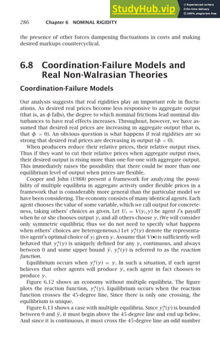 286 Chapter 6 NOMINAL RIGIDITY
the presence of other forces dampening ﬂuctuations in costs and making
desired markups countercyclical.
6.8 Coordination-Failure Models and
Real Non-Walrasian Theories
Coordination-Failure Models
Our analysis suggests that real rigidities play an important role in ﬂuctu-
ations. As desired real prices become less responsive to aggregate output
(that is, as φ falls), the degree to which nominal frictions lead nominal dis-
turbances to have real effects increases. Throughout, however, we have as-
sumed that desired real prices are increasing in aggregate output (that is,
that φ  0). An obvious question is what happens if real rigidities are so
strong that desired real prices are decreasing in output (φ  0).
When producers reduce their relative prices, their relative output rises.
Thus if they want to cut their relative prices when aggregate output rises,
their desired output is rising more than one-for-one with aggregate output.
This immediately raises the possibility that there could be more than one
equilibrium level of output when prices are ﬂexible.
Cooper and John (1988) present a framework for analyzing the possi-
bility of multiple equilibria in aggregate activity under ﬂexible prices in a
framework that is considerably more general than the particular model we
have been considering. The economy consists of many identical agents. Each
agent chooses the value of some variable, which we call output for concrete-
ness, taking others’ choices as given. Let Ui = V (yi ,y) be agent i’s payoff
when he or she chooses output yi and all others choose y. (We will consider
only symmetric equilibria; thus we do not need to specify what happens
when others’ choices are heterogeneous.) Let y∗
i (y) denote the representa-
tive agent’s optimal choice of yi given y. Assume that V (•) is sufﬁciently well
behaved that y∗
i (y) is uniquely deﬁned for any y, continuous, and always
between 0 and some upper bound y. y∗
i (y) is referred to as the reaction
function.
Equilibrium occurs when y∗
i (y) = y. In such a situation, if each agent
believes that other agents will produce y, each agent in fact chooses to
produce y.
Figure 6.12 shows an economy without multiple equilibria. The ﬁgure
plots the reaction function, y∗
i (y). Equilibrium occurs when the reaction
function crosses the 45-degree line. Since there is only one crossing, the
equilibrium is unique.
Figure 6.13 shows a case with multiple equilibria. Since y∗
i (y) is bounded
between 0 and y, it must begin above the 45-degree line and end up below.
And since it is continuous, it must cross the 45-degree line an odd number
 