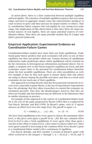 6.8 Coordination-Failure Models and Real Non-Walrasian Theories 289
As noted above, there is a close connection between multiple equilibria
and real rigidity. The existence of multiple equilibria requires that over some
range, increases in aggregate output cause the representative producer to
want to lower its price and thus increase its output relative to others’. That
is, coordination failure requires that real rigidity be very strong over some
range. One implication of this observation is that since there are many po-
tential sources of real rigidity, there are many potential sources of coor-
dination failure. Thus there are many possible models that ﬁt Cooper and
John’s general framework.
Empirical Application: Experimental Evidence on
Coordination-Failure Games
Coordination-failure models have more than one Nash equilibrium. Tradi-
tional game theory predicts that such economies will arrive at one of their
equilibria, but does not predict which one. Various theories of equilibrium
reﬁnements make predictions about which equilibrium will be reached (as
do the extensions to heterogeneous information mentioned above). For ex-
ample, a common view is that Pareto-superior equilibria are focal, and that
economies where there is the potential for coordination failure therefore
attain the best possible equilibrium. There are other possibilities as well.
For example, it may be that each agent is unsure about what rule others
are using to choose among the possible outcomes, and that as a result such
economies do not reach any of their equilibria.
One approach to testing theories that has been pursued extensively in re-
cent years, especially in game theory, is the use of experiments. Experiments
have the advantage that they allow researchers to control the economic en-
vironment precisely. They have the disadvantages, however, that they are
often not feasible and that behavior may be different in the laboratory than
in similar situations in practice.
An example of this approach in the context of coordination-failure mod-
els is the test of the game proposed by Bryant (1983) that is conducted by
Van Huyck, Battalio, and Beil (1990). In Bryant’s game, each of N agents
chooses an effort level over the range [0,e]. The payoff to agent i is
Ui = αmin[e1,e2, . . . ,eN] − βei , α  β  0. (6.69)
The best Nash equilibrium is for every agent to choose the maximum effort
level, e; this gives each agent a payoff of (α − β)e. But any common effort
level in [0,e] is also a Nash equilibrium: if every agent other than agent i
sets his or her effort to some level ê, i also wants to choose effort of ê. Since
each agent’s payoff is increasing in the common effort level, Bryant’s game
is a coordination-failure model with a continuum of equilibria.
Van Huyck, Battalio, and Beil consider a version of Bryant’s game with
effort restricted to the integers 1 through 7, α = $0.20, β = $0.10, and N
 