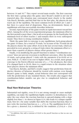 290 Chapter 6 NOMINAL RIGIDITY
between 14 and 16.27
They report several main results. The ﬁrst concerns
the ﬁrst time a group plays the game; since Bryant’s model is not one of
repeated play, this situation may correspond most closely to the model.
Van Huyck, Battalio, and Beil ﬁnd that in the ﬁrst play, the players do not
reach any of the equilibria. The most common levels of effort are 5 and 7,
but there is a great deal of dispersion. Thus, no deterministic theory of
equilibrium selection successfully describes behavior.
Second, repeated play of the game results in rapid movement toward low
effort. Among ﬁve of the seven experimental groups, the minimum effort in
the ﬁrst period is more than 1. But in all seven groups, by the fourth play the
minimum level of effort reaches 1 and remains there in every subsequent
round. Thus there is strong coordination failure.
Third, the game fails to converge to any equilibrium. Each group played
the game 10 times, for a total of 70 trials. Yet in none of the 70 trials do all
the players choose the same effort. Even in the last several trials, which are
preceded in every group by a string of trials where the minimum effort is 1,
more than a quarter of players choose effort greater than 1.
Finally, even modifying the payoff function to induce “coordination suc-
cesses” does not prevent reversion to inefﬁcient outcomes. After the initial
10 trials, each group played 5 trials with the parameter β in (6.69) set to
zero. With β = 0, there is no cost to higher effort. As a result, most groups
converge to the Pareto-efﬁcient outcome of ei = 7 for all players. But when
β is changed back to $0.10, there is a rapid return to the situation where
most players choose the minimum effort.
Van Huyck, Battalio, and Beil’s results suggest that predictions from de-
ductive theories of behavior should be treated with caution: even though
Bryant’s game is fairly simple, actual behavior does not correspond well
with the predictions of any standard theory. The results also suggest that
coordination-failure models can give rise to complicated behavior and
dynamics.
Real Non-Walrasian Theories
Substantial real rigidity, even if it is not strong enough to cause multiple
equilibria, can make the equilibrium highly sensitive to disturbances. Con-
sider the case where the reaction function is upward-sloping with a slope
slightly less than 1. As shown in Figure 6.14, this leads to a unique equilib-
rium. Now let x be some variable that shifts the reaction function; thus we
now write the reaction function as yi = y∗
i (y,x). The equilibrium level of y
for a given x, denoted ŷ(x), is deﬁned by the condition y∗
i (ŷ(x),x) = ŷ(x).
27
In addition, they add a constant of $0.60 to the payoff function so that no one can
lose money.
 