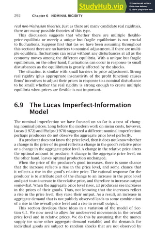 292 Chapter 6 NOMINAL RIGIDITY
real non-Walrasian theories. Just as there are many candidate real rigidities,
there are many possible theories of this type.
This discussion suggests that whether there are multiple ﬂexible-
price equilibria or merely a unique but fragile equilibrium is not crucial
to ﬂuctuations. Suppose ﬁrst that (as we have been assuming throughout
this section) there are no barriers to nominal adjustment. If there are multi-
ple equilibria, ﬂuctuations can occur without any disturbances at all as the
economy moves among the different equilibria. With a unique but fragile
equilibrium, on the other hand, ﬂuctuations can occur in response to small
disturbances as the equilibrium is greatly affected by the shocks.
The situation is similar with small barriers to price adjustment. Strong
real rigidity (plus appropriate insensitivity of the proﬁt function) causes
ﬁrms’ incentives to adjust their prices in response to a nominal disturbance
to be small; whether the real rigidity is strong enough to create multiple
equilibria when prices are ﬂexible is not important.
6.9 The Lucas Imperfect-Information
Model
The nominal imperfection we have focused on so far is a cost of chang-
ing nominal prices. Long before the modern work on menu costs, however,
Lucas (1972) and Phelps (1970) suggested a different nominal imperfection:
perhaps producers do not observe the aggregate price level perfectly.
If a producer does not know the price level, then it does not know whether
a change in the price of its good reﬂects a change in the good’s relative price
or a change in the aggregate price level. A change in the relative price alters
the optimal amount to produce. A change in the aggregate price level, on
the other hand, leaves optimal production unchanged.
When the price of the producer’s good increases, there is some chance
that the increase reﬂects a rise in the price level, and some chance that
it reﬂects a rise in the good’s relative price. The rational response for the
producer is to attribute part of the change to an increase in the price level
and part to an increase in the relative price, and therefore to increase output
somewhat. When the aggregate price level rises, all producers see increases
in the prices of their goods. Thus, not knowing that the increases reﬂect
a rise in the price level, they raise their output. As a result, an increase in
aggregate demand that is not publicly observed leads to some combination
of a rise in the overall price level and a rise in overall output.
This section develops these ideas in a variation of the model of Sec-
tion 6.5. We now need to allow for unobserved movements in the overall
price level and in relative prices. We do this by assuming that the money
supply (or some other aggregate-demand variable) and the demands for
individual goods are subject to random shocks that are not observed by
 