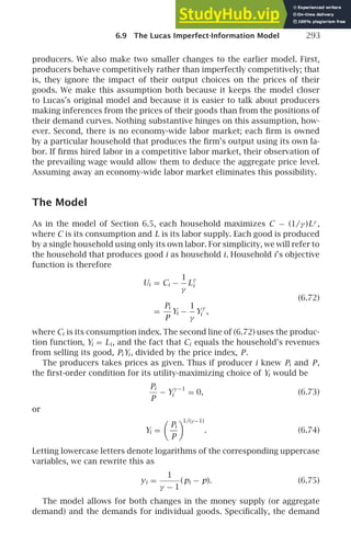 6.9 The Lucas Imperfect-Information Model 293
producers. We also make two smaller changes to the earlier model. First,
producers behave competitively rather than imperfectly competitively; that
is, they ignore the impact of their output choices on the prices of their
goods. We make this assumption both because it keeps the model closer
to Lucas’s original model and because it is easier to talk about producers
making inferences from the prices of their goods than from the positions of
their demand curves. Nothing substantive hinges on this assumption, how-
ever. Second, there is no economy-wide labor market; each ﬁrm is owned
by a particular household that produces the ﬁrm’s output using its own la-
bor. If ﬁrms hired labor in a competitive labor market, their observation of
the prevailing wage would allow them to deduce the aggregate price level.
Assuming away an economy-wide labor market eliminates this possibility.
The Model
As in the model of Section 6.5, each household maximizes C − (1/γ )Lγ
,
where C is its consumption and L is its labor supply. Each good is produced
by a single household using only its own labor. For simplicity, we will refer to
the household that produces good i as household i. Household i’s objective
function is therefore
Ui = Ci −
1
γ
L
γ
i
(6.72)
=
Pi
P
Yi −
1
γ
Y
γ
i ,
where Ci is its consumption index. The second line of (6.72) uses the produc-
tion function, Yi = Li , and the fact that Ci equals the household’s revenues
from selling its good, Pi Yi , divided by the price index, P.
The producers takes prices as given. Thus if producer i knew Pi and P,
the ﬁrst-order condition for its utility-maximizing choice of Yi would be
Pi
P
− Y
γ −1
i = 0, (6.73)
or
Yi =

Pi
P

1/(γ −1)
. (6.74)
Letting lowercase letters denote logarithms of the corresponding uppercase
variables, we can rewrite this as
yi =
1
γ − 1
(pi − p). (6.75)
The model allows for both changes in the money supply (or aggregate
demand) and the demands for individual goods. Speciﬁcally, the demand
 