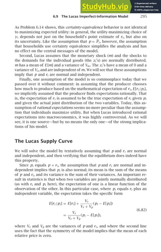 6.9 The Lucas Imperfect-Information Model 295
As Problem 6.14 shows, this certainty-equivalence behavior is not identical
to maximizing expected utility: in general, the utility-maximizing choice of
yi depends not just on the household’s point estimate of ri , but also on
its uncertainty. Like the assumption that p = Pi , however, the assumption
that households use certainty equivalence simpliﬁes the analysis and has
no effect on the central messages of the model.
Second, Lucas assumes that the monetary shock (m) and the shocks to
the demands for the individual goods (the zi ’s) are normally distributed.
m has a mean of E [m] and a variance of Vm. The zi ’s have a mean of 0 and a
variance of Vz, and are independent of m. We will see that these assumptions
imply that p and ri are normal and independent.
Finally, one assumption of the model is so commonplace today that we
passed over it without comment: in assuming that the producer chooses
how much to produce based on the mathematical expectation of ri , E[ri |pi ],
we implicitly assumed that the producer ﬁnds expectations rationally. That
is, the expectation of ri is assumed to be the true expectation of ri given pi
and given the actual joint distribution of the two variables. Today, this as-
sumption of rational expectations seems no more peculiar than the assump-
tion that individuals maximize utility. But when Lucas introduced rational
expectations into macroeconomics, it was highly controversial. As we will
see, it is one source—but by no means the only one—of the strong implica-
tions of his model.
The Lucas Supply Curve
We will solve the model by tentatively assuming that p and ri are normal
and independent, and then verifying that the equilibrium does indeed have
this property.
Since pi equals p + ri , the assumption that p and ri are normal and in-
dependent implies that pi is also normal; its mean is the sum of the means
of p and ri , and its variance is the sum of their variances. An important re-
sult in statistics is that when two variables are jointly normally distributed
(as with ri and pi here), the expectation of one is a linear function of the
observation of the other. In this particular case, where pi equals ri plus an
independent variable, the expectation takes the speciﬁc form
E[ri |pi ] = E[ri ] +
Vr
Vr + Vp
(pi − E[pi ])
(6.82)
=
Vr
Vr + Vp
(pi − E[pi ]),
where Vr and Vp are the variances of p and ri , and where the second line
uses the fact that the symmetry of the model implies that the mean of each
relative price is zero.
 