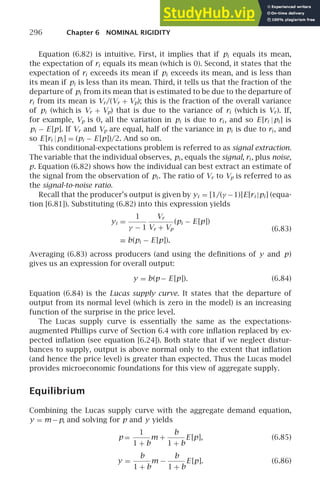 296 Chapter 6 NOMINAL RIGIDITY
Equation (6.82) is intuitive. First, it implies that if pi equals its mean,
the expectation of ri equals its mean (which is 0). Second, it states that the
expectation of ri exceeds its mean if pi exceeds its mean, and is less than
its mean if pi is less than its mean. Third, it tells us that the fraction of the
departure of pi from its mean that is estimated to be due to the departure of
ri from its mean is Vr/(Vr + Vp); this is the fraction of the overall variance
of pi (which is Vr + Vp) that is due to the variance of ri (which is Vr). If,
for example, Vp is 0, all the variation in pi is due to ri , and so E [ri |pi ] is
pi − E [p]. If Vr and Vp are equal, half of the variance in pi is due to ri , and
so E [ri |pi ] = (pi − E [p])/2. And so on.
This conditional-expectations problem is referred to as signal extraction.
The variable that the individual observes, pi , equals the signal, ri , plus noise,
p. Equation (6.82) shows how the individual can best extract an estimate of
the signal from the observation of pi . The ratio of Vr to Vp is referred to as
the signal-to-noise ratio.
Recall that the producer’s output is given by yi = [1/(γ −1)]E[ri |pi ] (equa-
tion [6.81]). Substituting (6.82) into this expression yields
yi =
1
γ − 1
Vr
Vr + Vp
(pi − E [p])
≡ b(pi − E [p]).
(6.83)
Averaging (6.83) across producers (and using the deﬁnitions of y and p)
gives us an expression for overall output:
y = b(p− E [p]). (6.84)
Equation (6.84) is the Lucas supply curve. It states that the departure of
output from its normal level (which is zero in the model) is an increasing
function of the surprise in the price level.
The Lucas supply curve is essentially the same as the expectations-
augmented Phillips curve of Section 6.4 with core inﬂation replaced by ex-
pected inﬂation (see equation [6.24]). Both state that if we neglect distur-
bances to supply, output is above normal only to the extent that inﬂation
(and hence the price level) is greater than expected. Thus the Lucas model
provides microeconomic foundations for this view of aggregate supply.
Equilibrium
Combining the Lucas supply curve with the aggregate demand equation,
y = m −p, and solving for p and y yields
p =
1
1 + b
m +
b
1 + b
E [p], (6.85)
y =
b
1 + b
m −
b
1 + b
E [p]. (6.86)
 
