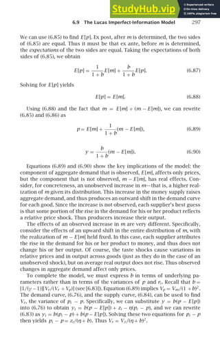 6.9 The Lucas Imperfect-Information Model 297
We can use (6.85) to ﬁnd E [p]. Ex post, after m is determined, the two sides
of (6.85) are equal. Thus it must be that ex ante, before m is determined,
the expectations of the two sides are equal. Taking the expectations of both
sides of (6.85), we obtain
E [p] =
1
1 + b
E [m] +
b
1 + b
E [p]. (6.87)
Solving for E [p] yields
E [p] = E [m]. (6.88)
Using (6.88) and the fact that m = E [m] + (m − E [m]), we can rewrite
(6.85) and (6.86) as
p = E [m] +
1
1 + b
(m − E [m]), (6.89)
y =
b
1 + b
(m − E [m]). (6.90)
Equations (6.89) and (6.90) show the key implications of the model: the
component of aggregate demand that is observed, E [m], affects only prices,
but the component that is not observed, m − E [m], has real effects. Con-
sider, for concreteness, an unobserved increase in m—that is, a higher real-
ization of m given its distribution. This increase in the money supply raises
aggregate demand, and thus produces an outward shift in the demand curve
for each good. Since the increase is not observed, each supplier’s best guess
is that some portion of the rise in the demand for his or her product reﬂects
a relative price shock. Thus producers increase their output.
The effects of an observed increase in m are very different. Speciﬁcally,
consider the effects of an upward shift in the entire distribution of m, with
the realization of m − E [m] held ﬁxed. In this case, each supplier attributes
the rise in the demand for his or her product to money, and thus does not
change his or her output. Of course, the taste shocks cause variations in
relative prices and in output across goods (just as they do in the case of an
unobserved shock), but on average real output does not rise. Thus observed
changes in aggregate demand affect only prices.
To complete the model, we must express b in terms of underlying pa-
rameters rather than in terms of the variances of p and ri . Recall that b =
[1/(γ −1)][Vr/(Vr +Vp)] (see [6.83]). Equation (6.89) implies Vp = Vm/(1 +b)2
.
The demand curve, (6.76), and the supply curve, (6.84), can be used to ﬁnd
Vr, the variance of pi − p. Speciﬁcally, we can substitute y = b(p − E [p])
into (6.76) to obtain yi = b(p − E [p]) + zi − η(pi − p), and we can rewrite
(6.83) as yi = b(pi − p) + b(p − E [p]). Solving these two equations for pi − p
then yields pi − p = zi /(η+ b). Thus Vr = Vz/(η+ b)2
.
 