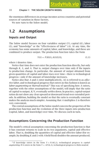 10 Chapter 1 THE SOLOW GROWTH MODEL
the enormous differences in average incomes across countries and potential
sources of variation in those factors.
We now turn to the Solow model.
1.2 Assumptions
Inputs and Output
The Solow model focuses on four variables: output (Y ), capital (K ), labor
(L), and “knowledge” or the “effectiveness of labor” (A). At any time, the
economy has some amounts of capital, labor, and knowledge, and these are
combined to produce output. The production function takes the form
Y(t) = F (K(t),A(t)L(t)), (1.1)
where t denotes time.
Notice that time does not enter the production function directly, but only
through K, L, and A. That is, output changes over time only if the inputs
to production change. In particular, the amount of output obtained from
given quantities of capital and labor rises over time—there is technological
progress—only if the amount of knowledge increases.
Notice also that A and L enter multiplicatively. AL is referred to as effec-
tive labor, and technological progress that enters in this fashion is known as
labor-augmenting or Harrod-neutral.4
This way of specifying how A enters,
together with the other assumptions of the model, will imply that the ratio
of capital to output, K/Y, eventually settles down. In practice, capital-output
ratios do not show any clear upward or downward trend over extended peri-
ods. In addition, building the model so that the ratio is eventually constant
makes the analysis much simpler. Assuming that A multiplies L is therefore
very convenient.
The central assumptions of the Solow model concern the properties of the
production function and the evolution of the three inputs into production
(capital, labor, and knowledge) over time. We discuss each in turn.
Assumptions Concerning the Production Function
The model’s critical assumption concerning the production function is that
it has constant returns to scale in its two arguments, capital and effective
labor. That is, doubling the quantities of capital and effective labor (for ex-
ample, by doubling K and L with A held ﬁxed) doubles the amount produced.
4
If knowledge enters in the form Y = F (AK,L), technological progress is capital-
augmenting. If it enters in the form Y = AF(K,L), technological progress is Hicks-neutral.
 