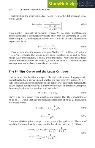 298 Chapter 6 NOMINAL RIGIDITY
Substituting the expressions for Vp and Vr into the deﬁnition of b (see
[6.83]) yields
b =
1
γ − 1
⎡
⎣
Vz
Vz +
(η + b)2
(1 + b)2
Vm
⎤
⎦. (6.91)
Equation (6.91) implicitly deﬁnes b in terms of Vz, Vm, and γ , and thus com-
pletes the model. It is straightforward to show that b is increasing in Vz and
decreasing in Vm. In the special case of η = 1, we can obtain a closed-form
expression for b:
b =
1
γ − 1
Vz
Vz + Vm
. (6.92)
Finally, note that the results that p = E [m] + [1/(1 + b)](m − E [m]) and
ri = zi /(η + b) imply that p and ri are linear functions of m and zi . Since
m and zi are independent, p and ri are independent. And since linear func-
tions of normal variables are normal, p and ri are normal. This conﬁrms the
assumptions made above about these variables.
The Phillips Curve and the Lucas Critique
Lucas’s model implies that unexpectedly high realizations of aggregate de-
mand lead to both higher output and higher-than-expected prices. As a re-
sult, for reasonable speciﬁcations of the behavior of aggregate demand, the
model implies a positive association between output and inﬂation. Suppose,
for example, that m is a random walk with drift:
mt = mt −1 + c + ut, (6.93)
where u is white noise. This speciﬁcation implies that the expectation of
mt is mt −1 + c and that the unobserved component of mt is ut. Thus, from
(6.89) and (6.90),
pt = mt −1 + c +
1
1 + b
ut, (6.94)
yt =
b
1 + b
ut. (6.95)
Equation (6.94) implies that pt −1 = mt −2 + c + [ut −1/(1 + b)]. The rate of
inﬂation (measured as the change in the log of the price level) is thus
πt = (mt −1 − mt −2) +
1
1 + b
ut −
1
1 + b
ut −1
= c +
b
1 + b
ut −1 +
1
1 + b
ut.
(6.96)
 