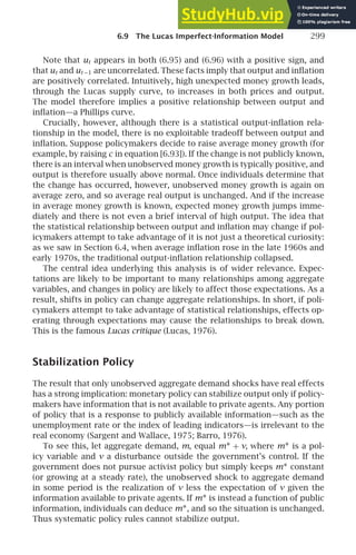6.9 The Lucas Imperfect-Information Model 299
Note that ut appears in both (6.95) and (6.96) with a positive sign, and
that ut and ut −1 are uncorrelated. These facts imply that output and inﬂation
are positively correlated. Intuitively, high unexpected money growth leads,
through the Lucas supply curve, to increases in both prices and output.
The model therefore implies a positive relationship between output and
inﬂation—a Phillips curve.
Crucially, however, although there is a statistical output-inﬂation rela-
tionship in the model, there is no exploitable tradeoff between output and
inﬂation. Suppose policymakers decide to raise average money growth (for
example, by raising c in equation [6.93]). If the change is not publicly known,
there is an interval when unobserved money growth is typically positive, and
output is therefore usually above normal. Once individuals determine that
the change has occurred, however, unobserved money growth is again on
average zero, and so average real output is unchanged. And if the increase
in average money growth is known, expected money growth jumps imme-
diately and there is not even a brief interval of high output. The idea that
the statistical relationship between output and inﬂation may change if pol-
icymakers attempt to take advantage of it is not just a theoretical curiosity:
as we saw in Section 6.4, when average inﬂation rose in the late 1960s and
early 1970s, the traditional output-inﬂation relationship collapsed.
The central idea underlying this analysis is of wider relevance. Expec-
tations are likely to be important to many relationships among aggregate
variables, and changes in policy are likely to affect those expectations. As a
result, shifts in policy can change aggregate relationships. In short, if poli-
cymakers attempt to take advantage of statistical relationships, effects op-
erating through expectations may cause the relationships to break down.
This is the famous Lucas critique (Lucas, 1976).
Stabilization Policy
The result that only unobserved aggregate demand shocks have real effects
has a strong implication: monetary policy can stabilize output only if policy-
makers have information that is not available to private agents. Any portion
of policy that is a response to publicly available information—such as the
unemployment rate or the index of leading indicators—is irrelevant to the
real economy (Sargent and Wallace, 1975; Barro, 1976).
To see this, let aggregate demand, m, equal m∗ + v, where m∗ is a pol-
icy variable and v a disturbance outside the government’s control. If the
government does not pursue activist policy but simply keeps m∗ constant
(or growing at a steady rate), the unobserved shock to aggregate demand
in some period is the realization of v less the expectation of v given the
information available to private agents. If m∗ is instead a function of public
information, individuals can deduce m∗, and so the situation is unchanged.
Thus systematic policy rules cannot stabilize output.
 