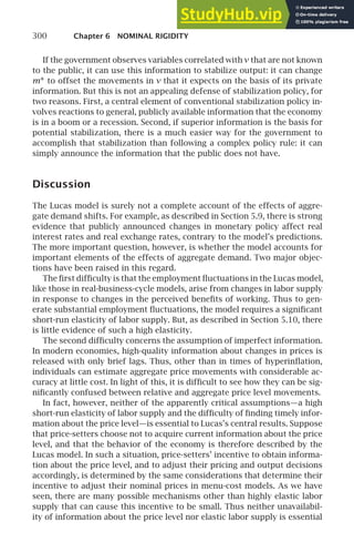 300 Chapter 6 NOMINAL RIGIDITY
If the government observes variables correlated with v that are not known
to the public, it can use this information to stabilize output: it can change
m∗ to offset the movements in v that it expects on the basis of its private
information. But this is not an appealing defense of stabilization policy, for
two reasons. First, a central element of conventional stabilization policy in-
volves reactions to general, publicly available information that the economy
is in a boom or a recession. Second, if superior information is the basis for
potential stabilization, there is a much easier way for the government to
accomplish that stabilization than following a complex policy rule: it can
simply announce the information that the public does not have.
Discussion
The Lucas model is surely not a complete account of the effects of aggre-
gate demand shifts. For example, as described in Section 5.9, there is strong
evidence that publicly announced changes in monetary policy affect real
interest rates and real exchange rates, contrary to the model’s predictions.
The more important question, however, is whether the model accounts for
important elements of the effects of aggregate demand. Two major objec-
tions have been raised in this regard.
The ﬁrst difﬁculty is that the employment ﬂuctuations in the Lucas model,
like those in real-business-cycle models, arise from changes in labor supply
in response to changes in the perceived beneﬁts of working. Thus to gen-
erate substantial employment ﬂuctuations, the model requires a signiﬁcant
short-run elasticity of labor supply. But, as described in Section 5.10, there
is little evidence of such a high elasticity.
The second difﬁculty concerns the assumption of imperfect information.
In modern economies, high-quality information about changes in prices is
released with only brief lags. Thus, other than in times of hyperinﬂation,
individuals can estimate aggregate price movements with considerable ac-
curacy at little cost. In light of this, it is difﬁcult to see how they can be sig-
niﬁcantly confused between relative and aggregate price level movements.
In fact, however, neither of the apparently critical assumptions—a high
short-run elasticity of labor supply and the difﬁculty of ﬁnding timely infor-
mation about the price level—is essential to Lucas’s central results. Suppose
that price-setters choose not to acquire current information about the price
level, and that the behavior of the economy is therefore described by the
Lucas model. In such a situation, price-setters’ incentive to obtain informa-
tion about the price level, and to adjust their pricing and output decisions
accordingly, is determined by the same considerations that determine their
incentive to adjust their nominal prices in menu-cost models. As we have
seen, there are many possible mechanisms other than highly elastic labor
supply that can cause this incentive to be small. Thus neither unavailabil-
ity of information about the price level nor elastic labor supply is essential
 