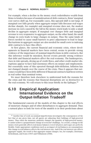 302 Chapter 6 NOMINAL RIGIDITY
For example, when a decline in the money stock redistributes wealth from
ﬁrms to lenders because of nonindexation of debt contracts, ﬁrms’ marginal
cost curves shift up. For reasonable cases, this upward shift is not large. If
marginal cost falls greatly when aggregate output falls (because real wages
decline sharply, for example) and marginal revenue does not, the modest
increase in costs caused by the fall in the money stock leads to only a small
decline in aggregate output. If marginal cost changes little and marginal
revenue is very responsive to aggregate output, on the other hand, the small
change in costs leads to large changes in output. Thus the same kinds of
forces needed to cause small barriers to price adjustment to lead to large
ﬂuctuations in aggregate output are also needed for small costs to indexing
debt contracts to have this effect.
At ﬁrst glance, the current ﬁnancial and economic crisis, where devel-
opments in ﬁnancial markets have been central, seems to provide strong
evidence of the importance of nominal imperfections in debt contracts. But
this inference would be mistaken. Recent events provide strong evidence
that debt and ﬁnancial markets affect the real economy. The bankruptcies,
rises in risk spreads, drying up of credit ﬂows, and other credit-market dis-
ruptions appear to have had enormous effects on output and employment.
But essentially none of this operated through debt-deﬂation. Inﬂation has
not changed sharply over the course of the crisis. Thus it appears that out-
comes would have been little different if ﬁnancial contracts had been written
in real rather than nominal terms.
We must therefore look elsewhere to understand both the reasons for
the crisis and the reasons that ﬁnancial disruptions are so destructive to
the real economy. We will return to this issue brieﬂy in the Epilogue.30
6.10 Empirical Application:
International Evidence on the
Output-Inﬂation Tradeoff
The fundamental concern of the models of this chapter is the real effects
of monetary changes and of other disturbances to aggregate demand. Thus
a natural place to look for tests of the models is in their predictions about
30
Another line of work on nominal imperfections investigates the consequences of the
fact that at any given time, not all agents are adjusting their holdings of high-powered
money. Thus when the monetary authority changes the quantity of high-powered money,
it cannot achieve a proportionate change in everyone’s holdings. As a result, a change in the
money stock generally affects real money balances even if all prices and wages are perfectly
ﬂexible. Under appropriate conditions (such as an impact of real balances on consumption),
this change in real balances affects the real interest rate. And if the real interest rate affects
aggregate supply, the result is that aggregate output changes. See, for example, Christiano,
Eichenbaum, and Evans (1997) and Williamson (2008).
 