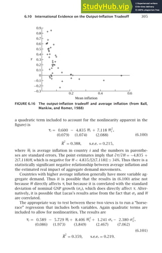 6.10 International Evidence on the Output-Inﬂation Tradeoff 305
−0.2
−0.3
−0.1
0
0.1
0.2
0.3
0.4
0.5
0.6
0.7
0.9
0.8
Mean inflation
0.6
0.2 0.4
τ
FIGURE 6.16 The output-inﬂation tradeoff and average inﬂation (from Ball,
Mankiw, and Romer, 1988)
a quadratic term included to account for the nonlinearity apparent in the
ﬁgure) is
τi = 0.600
(0.079)
− 4.835
(1.074)
πi + 7.118
(2.088)
π2
i ,
R
2
= 0.388, s.e.e. = 0.215,
(6.100)
where πi is average inﬂation in country i and the numbers in parenthe-
ses are standard errors. The point estimates imply that ∂τ/∂π = −4.835 +
2(7.118)π, which is negative for π  4.835/[2(7.118)] ≃ 34%. Thus there is a
statistically signiﬁcant negative relationship between average inﬂation and
the estimated real impact of aggregate demand movements.
Countries with higher average inﬂation generally have more variable ag-
gregate demand. Thus it is possible that the results in (6.100) arise not
because π directly affects τ, but because it is correlated with the standard
deviation of nominal GNP growth (σx), which does directly affect τ. Alter-
natively, it is possible that Lucas’s results arise from the fact that σx and π
are correlated.
The appropriate way to test between these two views is to run a “horse-
race” regression that includes both variables. Again quadratic terms are
included to allow for nonlinearities. The results are
τi = 0.589
(0.086)
− 5.729
(1.973)
πi + 8.406
(3.849)
π2
i + 1.241
(2.467)
σx − 2.380
(7.062)
σ2
x ,
(6.101)
R
2
= 0.359, s.e.e. = 0.219.
 