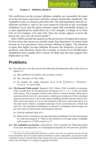 306 Chapter 6 NOMINAL RIGIDITY
The coefﬁcients on the average inﬂation variables are essentially the same
as in the previous regression, and they remain statistically signiﬁcant. The
variability terms, in contrast, play little role. The null hypothesis that the co-
efﬁcients on both σx and σ2
x are zero cannot be rejected at any reasonable
conﬁdence level, and the point estimates imply that reasonable changes in
σx have quantitatively small effect on τ. For example, a change in σx from
0.05 to 0.10 changes τ by only 0.04. Thus the results appear to favor the
menu-cost view over the Lucas model.31
Kiley (2000) extends the analysis to the persistence of output movements.
He ﬁrst notes that menu-cost models imply that departures of output from
normal are less persistent when average inﬂation is higher. The intuition
is again that higher average inﬂation increases the frequency of price ad-
justment, and therefore causes the economy to return to its ﬂexible-price
equilibrium more rapidly after a shock. He ﬁnds that the data support this
implication as well.
Problems
6.1. Describe how, if at all, each of the following developments affect the curves in
Figure 6.1:
(a) The coefﬁcient of relative risk aversion, θ, rises.
(b) The curvature of ⌫(•), ν falls.
(c) We modify the utility function, (6.2), to be

βt
[U(Ct) + B⌫(Mt/Pt) −
V(Lt)], B  0, and B falls.
6.2. The Baumol-Tobin model. (Baumol, 1952; Tobin, 1956.) Consider a consumer
with a steady ﬂow of real purchases of amount αY, 0  α ≤ 1, that are made
with money. The consumer chooses how often to convert bonds, which pay a
constant interest rate of i, into money, which pays no interest. If the consumer
chooses an interval of τ, his or her money holdings decline linearly from αYPτ
after each conversion to zero at the moment of the next conversion (here P is
the price level, which is assumed constant). Each conversion has a ﬁxed real
cost of C. The consumer’s problem is to choose τ to minimize the average cost
per unit time of conversions and foregone interest.
(a) Find the optimal value of τ.
(b) What are the consumer’s average real money holdings? Are they decreasing
in i and increasing in Y ? What is the elasticity of average money holdings
with respect to i ? With respect to Y ?
6.3. The multiplier-accelerator. (Samuelson, 1939.) Consider the following model
of income determination. (1) Consumption depends on the previous period’s
31
The lack of a discernable link between σx and τ, however, is a puzzle not only for the
Lucas model but also for models based on barriers to price adjustment: an increase in the
variability of shocks should make ﬁrms change their prices more often, and should therefore
reduce the real impact of a change in aggregate demand.
 