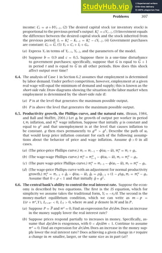 Problems 307
income: Ct = a + bYt −1. (2) The desired capital stock (or inventory stock) is
proportional to the previous period’s output: K∗
t = cYt −1. (3) Investment equals
the difference between the desired capital stock and the stock inherited from
the previous period: It = K∗
t − Kt −1 = K∗
t − cYt −2. (4) Government purchases
are constant: Gt = G. (5) Yt = Ct + It + Gt.
(a) Express Yt in terms of Yt −1, Yt−2, and the parameters of the model.
(b) Suppose b = 0.9 and c = 0.5. Suppose there is a one-time disturbance
to government purchases; speciﬁcally, suppose that G is equal to G + 1
in period t and is equal to G in all other periods. How does this shock
affect output over time?
6.4. The analysis of Case 1 in Section 6.2 assumes that employment is determined
by labor demand. Under perfect competition, however, employment at a given
real wage will equal the minimum of demand and supply; this is known as the
short-side rule. Draw diagrams showing the situation in the labor market when
employment is determined by the short-side rule if:
(a) P is at the level that generates the maximum possible output.
(b) P is above the level that generates the maximum possible output.
6.5. Productivity growth, the Phillips curve, and the natural rate. (Braun, 1984,
and Ball and Mofﬁtt, 2001.) Let gt be growth of output per worker in period
t, πt inﬂation, and πW
t wage inﬂation. Suppose that initially g is constant and
equal to gL
and that unemployment is at the level that causes inﬂation to
be constant. g then rises permanently to gH
 gL
. Describe the path of ut
that would keep price inﬂation constant for each of the following assump-
tions about the behavior of price and wage inﬂation. Assume φ  0 in all
cases.
(a) (The price-price Phillips curve.) πt = πt −1 − φ(ut − u), πw
t = πt + gt.
(b) (The wage-wage Phillips curve.) πw
t = πw
t −1 − φ(ut − u), πt = πw
t − gt.
(c) (The pure wage-price Phillips curve.) πw
t = πt −1 − φ(ut − u), πt = πw
t − gt.
(d) (The wage-price Phillips curve with an adjustment for normal productivity
growth.) πw
t = πt −1 + ĝt − φ(ut − u), ĝt = ρĝt −1 + (1 − ρ)gt, πt = πw
t − gt.
Assume that 0  ρ  1 and that initially ĝ = gL
.
6.6. The central bank’s ability to control the real interest rate. Suppose the econ-
omy is described by two equations. The ﬁrst is the IS equation, which for
simplicity we assume takes the traditional form, Yt = −rt/θ. The second is the
money-market equilibrium condition, which we can write as m − p =
L(r + πe
,Y ), Lr+πe  0, LY  0, where m and p denote ln M and ln P .
(a) Suppose P = P and πe
= 0. Find an expression for dr/dm. Does an increase
in the money supply lower the real interest rate?
(b) Suppose prices respond partially to increases in money. Speciﬁcally, as-
sume that dp/dm is exogenous, with 0  dp/
dm  1. Continue to assume
πe
= 0. Find an expression for dr/dm. Does an increase in the money sup-
ply lower the real interest rate? Does achieving a given change in r require
a change in m smaller, larger, or the same size as in part (a)?
 