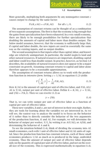 1.2 Assumptions 11
More generally, multiplying both arguments by any nonnegative constant c
causes output to change by the same factor:
F (cK,cAL) = cF (K,AL) for all c ≥ 0. (1.2)
The assumption of constant returns can be thought of as a combination
of two separate assumptions. The ﬁrst is that the economy is big enough that
the gains from specialization have been exhausted. In a very small economy,
there are likely to be enough possibilities for further specialization that
doubling the amounts of capital and labor more than doubles output. The
Solow model assumes, however, that the economy is sufﬁciently large that,
if capital and labor double, the new inputs are used in essentially the same
way as the existing inputs, and so output doubles.
The second assumption is that inputs other than capital, labor, and knowl-
edge are relatively unimportant. In particular, the model neglects land and
other natural resources. If natural resources are important, doubling capital
and labor could less than double output. In practice, however, as Section 1.8
describes, the availability of natural resources does not appear to be a major
constraint on growth. Assuming constant returns to capital and labor alone
therefore appears to be a reasonable approximation.
The assumption of constant returns allows us to work with the produc-
tion function in intensive form. Setting c = 1/AL in equation (1.2) yields
F

K
AL
,1

=
1
AL
F (K,AL). (1.3)
Here K/AL is the amount of capital per unit of effective labor, and F (K,AL)/
AL is Y/AL, output per unit of effective labor. Deﬁne k = K/AL, y = Y/AL,
and f (k) = F (k,1). Then we can rewrite (1.3) as
y = f (k). (1.4)
That is, we can write output per unit of effective labor as a function of
capital per unit of effective labor.
These new variables, k and y, are not of interest in their own right. Rather,
they are tools for learning about the variables we are interested in. As we
will see, the easiest way to analyze the model is to focus on the behavior
of k rather than to directly consider the behavior of the two arguments
of the production function, K and AL. For example, we will determine the
behavior of output per worker, Y/L, by writing it as A(Y/AL), or Af (k), and
determining the behavior of A and k.
To see the intuition behind (1.4), think of dividing the economy into AL
small economies, each with 1 unit of effective labor and K/AL units of capi-
tal. Since the production function has constant returns, each of these small
economies produces 1/AL as much as is produced in the large, undivided
economy. Thus the amount of output per unit of effective labor depends
only on the quantity of capital per unit of effective labor, and not on the over-
all size of the economy. This is expressed mathematically in equation (1.4).
 