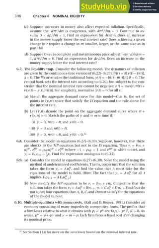 308 Chapter 6 NOMINAL RIGIDITY
(c) Suppose increases in money also affect expected inﬂation. Speciﬁcally,
assume that dπe
/dm is exogenous, with dπe
/dm  0. Continue to as-
sume 0  dp/dm  1. Find an expression for dr/dm. Does an increase
in the money supply lower the real interest rate? Does achieving a given
change in r require a change in m smaller, larger, or the same size as in
part (b)?
(d) Suppose there is complete and instantaneous price adjustment: dp/dm =
1, dπe
/dm = 0. Find an expression for dr/dm. Does an increase in the
money supply lower the real interest rate?
6.7. The liquidity trap. Consider the following model. The dynamics of inﬂation
are given by the continuous-time version of (6.22)–(6.23): π̇(t) = λ[y(t)−y (t)],
λ  0. The IS curve takes the traditional form, y(t) = −[i(t)−π(t)]/θ, θ  0. The
central bank sets the interest rate according to (6.26), but subject to the con-
straint that the nominal interest rate cannot be negative: i(t) = max[0,π(t) +
r(y(t) − y(t),π(t))]. For simplicity, normalize y(t) = 0 for all t.
(a) Sketch the aggregate demand curve for this model—that is, the set of
points in (y,π) space that satisfy the IS equation and the rule above for
the interest rate.
(b) Let (ỹ,π̃) denote the point on the aggregate demand curve where π +
r(y,π) = 0. Sketch the paths of y and π over time if:
(i) ỹ  0, π(0)  π̃, and y (0)  0.
(ii) ỹ  0 and π(0)  π̃.
(iii) ỹ  0, π(0)  π̃, and y (0)  0.32
6.8. Consider the model in equations (6.27)–(6.30). Suppose, however, that there
are shocks to the MP equation but not to the IS equation. Thus rt = byt +
uMP
t , uMP
t = ρMP uMP
t + eMP
t (where −1  ρMP  1 and eMP
is white noise), and
yt = Et yt+1 − 1
θ
rt. Find the expression analogous to (6.35).
6.9. (a) Consider the model in equations (6.27)–(6.30). Solve the model using the
method of undetermined coefﬁcients. That is, conjecture that the solution
takes the form yt = AuIS
t , and ﬁnd the value that A must take for the
equations of the model to hold. (Hint: The fact that yt = AuIS
t for all t
implies Et yt+1 = A EtuIS
t+1.)
(b) Now modify the MP equation to be rt = byt + cπt. Conjecture that the
solution takes the form yt = AuIS
t + Bπt−1, πt = CuIS
t + Dπt−1. Find (but do
not solve) four equations that A, B, C, and D must satisfy for the equations
of the model to hold.
6.10. Multiple equilibria with menu costs. (Ball and D. Romer, 1991.) Consider an
economy consisting of many imperfectly competitive ﬁrms. The proﬁts that
a ﬁrm loses relative to what it obtains with pi = p∗ are K(pi − p∗)2
, K  0. As
usual, p∗ = p +φy and y = m − p. Each ﬁrm faces a ﬁxed cost Z of changing
its nominal price.
32
See Section 11.6 for more on the zero lower bound on the nominal interest rate.
 