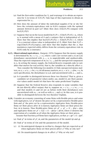 Problems 311
(a) Find the ﬁrst-order condition for Yi , and rearrange it to obtain an expres-
sion for Yi in terms of E [Pi /P]. Take logs of this expression to obtain an
expression for yi .
(b) How does the amount of labor the individual supplies if he or she fol-
lows the certainty-equivalence rule in (6.81) compare with the optimal
amount derived in part (a)? (Hint: How does E [ln(Pi /P)] compare with
ln(E [Pi /P])?)
(c) Suppose that (as in the Lucas model) ln(Pi /P) = E [ln(Pi /P) |Pi ]+ui , where
ui is normal with a mean of 0 and a variance that is independent of Pi .
Show that this implies that ln{E [(Pi /P) |Pi ]} = E [ln(Pi /P) |Pi ] + C, where
C is a constant whose value is independent of Pi . (Hint: Note that Pi /P =
exp{E [ln(Pi /P) |Pi ]}exp(ui ), and show that this implies that the yi that
maximizes expected utility differs from the certainty-equivalence rule in
(6.81) only by a constant.)
6.15. Observational equivalence. (Sargent, 1976.) Suppose that the money supply
is determined by mt = c ′
zt −1 + et, where c and z are vectors and et is an i.i.d.
disturbance uncorrelated with zt −1. et is unpredictable and unobservable.
Thus the expected component of mt is c ′
zt −1, and the unexpected component
is et. In setting the money supply, the Federal Reserve responds only to vari-
ables that matter for real activity; that is, the variables in z directly affect y.
Now consider the following two models: (i) Only unexpected money mat-
ters, so yt = a′
zt −1+bet +vt; (ii) all money matters, so yt = α′
zt −1+βmt +νt. In
each speciﬁcation, the disturbance is i.i.d. and uncorrelated with zt −1 and et.
(a) Is it possible to distinguish between these two theories? That is, given a
candidate set of parameter values under, say, model (i), are there param-
eter values under model (ii) that have the same predictions? Explain.
(b) Suppose that the Federal Reserve also responds to some variables that
do not directly affect output; that is, suppose mt = c ′
zt −1 + γ ′
wt −1 + et
and that models (i) and (ii) are as before (with their distubances now
uncorrelated with wt −1 as well as with zt −1 and et). In this case, is it pos-
sible to distinguish between the two theories? Explain.
6.16. Consider an economy consisting of some ﬁrms with ﬂexible prices and some
with rigid prices. Let pf
denote the price set by a representative ﬂexible-price
ﬁrm and pr
the price set by a representative rigid-price ﬁrm. Flexible-price
ﬁrms set their prices after m is known; rigid-price ﬁrms set their prices be-
fore m is known. Thus ﬂexible-price ﬁrms set pf
= p∗
i = (1 − φ)p + φm,
and rigid-price ﬁrms set pr
= E p∗
i = (1 − φ)E p + φEm, where E denotes the
expectation of a variable as of when the rigid-price ﬁrms set their prices.
Assume that fraction q of ﬁrms have rigid prices, so that p = qpr
+ (1−q)pf
.
(a) Find pf
in terms of pr
, m, and the parameters of the model (φ and q).
(b) Find pr
in terms of Em and the parameters of the model.
(c) (i) Do anticipated changes in m (that is, changes that are expected as of
when rigid-price ﬁrms set their prices) affect y? Why or why not?
(ii) Do unanticipated changes in m affect y? Why or why not?
 