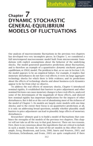 Chapter 7
DYNAMIC STOCHASTIC
GENERAL-EQUILIBRIUM
MODELS OF FLUCTUATIONS
Our analysis of macroeconomic ﬂuctuations in the previous two chapters
has developed two very incomplete pieces. In Chapter 5, we considered a
full intertemporal macroeconomic model built from microeconomic foun-
dations with explicit assumptions about the behavior of the underlying
shocks. The model generated quantitative predictions about ﬂuctuations,
and is therefore an example of a quantitative dynamic stochastic general-
equilibrium, or DSGE, model. The problem is that, as we saw in Section 5.10,
the model appears to be an empirical failure. For example, it implies that
monetary disturbances do not have real effects; it rests on large aggregate
technology shocks for which there is little evidence; and its predictions
about the effects of technology shocks and about business-cycle dynamics
appear to be far from what we observe.
To address the real effects of monetary shocks, Chapter 6 introduced
nominal rigidity. It established that barriers to price adjustment and other
nominal frictions can cause monetary changes to have real effects, analyzed
some of the determinants of the magnitude of those effects, and showed
how nominal rigidity has important implications for the impacts of other
disturbances. But it did so at the cost of abandoning most of the richness of
the model of Chapter 5. Its models are largely static models with one-time
shocks; and to the extent their focus is on quantitative predictions at all,
it is only on addressing broad questions, notably whether plausibly small
barriers to price adjustment can lead to plausibly large effects of monetary
disturbances.
Researchers’ ultimate goal is to build a model of ﬂuctuations that com-
bines the strengths of the models of the previous two chapters. This chap-
ter will not take us all the way to that goal, however. There are two reasons.
First, there is no consensus about the ingredients that are critical to include
in such a model. Second, the state-of-the-art models in this effort (for ex-
ample, Erceg, Henderson, and Levin, 2000, Smets and Wouters, 2003, and
Christiano, Eichenbaum, and Evans, 2005) are quite complicated. If there
312
 