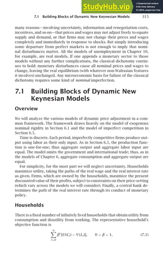 7.1 Building Blocks of Dynamic New Keynesian Models 315
many reasons—involving uncertainty, information and renegotiation costs,
incentives, and so on—that prices and wages may not adjust freely to equate
supply and demand, or that ﬁrms may not change their prices and wages
completely and immediately in response to shocks. But simply introducing
some departure from perfect markets is not enough to imply that nomi-
nal disturbances matter. All the models of unemployment in Chapter 10,
for example, are real models. If one appends a monetary sector to those
models without any further complications, the classical dichotomy contin-
ues to hold: monetary disturbances cause all nominal prices and wages to
change, leaving the real equilibrium (with whatever non-Walrasian features
it involves) unchanged. Any microeconomic basis for failure of the classical
dichotomy requires some kind of nominal imperfection.
7.1 Building Blocks of Dynamic New
Keynesian Models
Overview
We will analyze the various models of dynamic price adjustment in a com-
mon framework. The framework draws heavily on the model of exogenous
nominal rigidity in Section 6.1 and the model of imperfect competition in
Section 6.5.
Time is discrete. Each period, imperfectly competitive ﬁrms produce out-
put using labor as their only input. As in Section 6.5, the production func-
tion is one-for-one; thus aggregate output and aggregate labor input are
equal. The model omits the government and international trade; thus, as in
the models of Chapter 6, aggregate consumption and aggregate output are
equal.
For simplicity, for the most part we will neglect uncertainty. Households
maximize utility, taking the paths of the real wage and the real interest rate
as given. Firms, which are owned by the households, maximize the present
discounted value of their proﬁts, subject to constraints on their price-setting
(which vary across the models we will consider). Finally, a central bank de-
termines the path of the real interest rate through its conduct of monetary
policy.
Households
There is a ﬁxed number of inﬁnitely lived households that obtain utility from
consumption and disutility from working. The representative household’s
objective function is
∞

t =0
βt
[U(Ct) − V (Lt)], 0  β  1. (7.1)
 