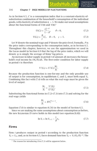 316 Chapter 7 DSGE MODELS OF FLUCTUATIONS
As in Section 6.5, C is a consumption index that is a constant-elasticity-of-
substitution combination of the household’s consumption of the individual
goods, with elasticity of substitution η  1. We make our usual assumptions
about the functional forms of U(•) and V(•):1
U(Ct) =
C1−θ
t
1 − θ
, θ  0, (7.2)
V(Lt) =
B
γ
L
γ
t , B  0, γ  1. (7.3)
Let W denote the nominal wage and P denote the price level. Formally, P is
the price index corresponding to the consumption index, as in Section 6.5.
Throughout this chapter, however, we use the approximation we used in
the Lucas model in Section 6.9 that the log of the price index, which we will
denote p, is simply the average of ﬁrms’ log prices.
An increase in labor supply in period t of amount dL increases the house-
hold’s real income by (Wt/Pt) dL. The ﬁrst-order condition for labor supply
in period t is therefore
V ′
(Lt) = U ′
(Ct)
Wt
Pt
. (7.4)
Because the production function is one-for-one and the only possible use
of output is for consumption, in equilibrium Ct and Lt must both equal Yt.
Combining this fact with (7.4) tells us what the real wage must be given the
level of output:
Wt
Pt
=
V ′
(Yt)
U ′
(Yt)
. (7.5)
Substituting the functional forms in (7.2)–(7.3) into (7.5) and solving for the
real wage yields
Wt
Pt
= BY
θ+γ −1
t . (7.6)
Equation (7.6) is similar to equation (6.56) in the model of Section 6.5.
Since we are making the same assumptions about consumption as before,
the new Keynesian IS curve holds in this model (see equation [6.8]):
ln Yt = ln Yt +1 −
1
θ
rt. (7.7)
Firms
Firm i produces output in period t according to the production function
Yit = Lit, and, as in Section 6.5, faces demand function Yit = Yt (Pit/Pt)−η
. The
1
The reason for introducing B in (7.3) will be apparent below.
 