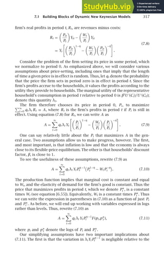 7.1 Building Blocks of Dynamic New Keynesian Models 317
ﬁrm’s real proﬁts in period t, Rt, are revenues minus costs:
Rt =

Pit
Pt

Yit −

Wt
Pt

Yit
(7.8)
= Yt

Pit
Pt
1−η
−

Wt
Pt

Pit
Pt
−η

.
Consider the problem of the ﬁrm setting its price in some period, which
we normalize to period 0. As emphasized above, we will consider various
assumptions about price-setting, including ones that imply that the length
of time a given price is in effect is random. Thus, let qt denote the probability
that the price the ﬁrm sets in period zero is in effect in period t. Since the
ﬁrm’s proﬁts accrue to the households, it values the proﬁts according to the
utility they provide to households. The marginal utility of the representative
household’s consumption in period t relative to period 0 is βt
U ′
(Ct)/U ′
(C0);
denote this quantity λt.
The ﬁrm therefore chooses its price in period 0, Pi , to maximize
∞
t =0 qt λt Rt ≡ A, where Rt is the ﬁrm’s proﬁts in period t if Pi is still in
effect. Using equation (7.8) for Rt, we can write A as
A =
∞

t =0
qt λt Yt

Pi
Pt
1−η
−

Wt
Pt

Pi
Pt
−η

. (7.9)
One can say relatively little about the Pi that maximizes A in the gen-
eral case. Two assumptions allow us to make progress, however. The ﬁrst,
and most important, is that inﬂation is low and that the economy is always
close to its ﬂexible-price equilibrium. The other is that households’ discount
factor, β, is close to 1.
To see the usefulness of these assumptions, rewrite (7.9) as
A =
∞

t =0
qt λt Yt P
η −1
t

P
1−η
i − Wt P
−η
i . (7.10)
The production function implies that marginal cost is constant and equal
to Wt, and the elasticity of demand for the ﬁrm’s good is constant. Thus the
price that maximizes proﬁts in period t, which we denote P∗
t , is a constant
times Wt (see equation [6.55]). Equivalently, Wt is a constant times P∗
t . Thus
we can write the expression in parentheses in (7.10) as a function of just Pi
and P∗
t . As before, we will end up working with variables expressed in logs
rather than levels. Thus, rewrite (7.10) as
A =
∞

t =0
qt λt Yt P
η −1
t F (pi ,p∗
t ), (7.11)
where pi and p∗
t denote the logs of Pi and P∗
t .
Our simplifying assumptions have two important implications about
(7.11). The ﬁrst is that the variation in λtYt P
η −1
t is negligible relative to the
 