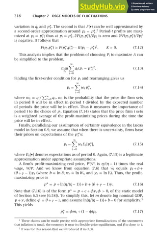 318 Chapter 7 DSGE MODELS OF FLUCTUATIONS
variation in qt and p∗
t . The second is that F (•) can be well approximated by
a second-order approximation around pi = p∗
t .2
Period-t proﬁts are maxi-
mized at pi = p∗
t ; thus at pi = p∗
t , ∂F (pi ,p∗
t )/∂pi is zero and ∂2
F(pi ,p∗
t )/∂p2
i
is negative. It follows that
F (pi ,p∗
t ) ≃ F (p∗
t ,p∗
t ) − K(pi − p∗
t )2
, K  0. (7.12)
This analysis implies that the problem of choosing Pi to maximize A can
be simpliﬁed to the problem,
min
pi
∞

t =0
qt (pi − p∗
t )2
. (7.13)
Finding the ﬁrst-order condition for pi and rearranging gives us
pi =
∞

t =0
ωt p∗
t , (7.14)
where ωt ≡ qt/
∞
τ=0 qτ. ωt is the probability that the price the ﬁrm sets
in period 0 will be in effect in period t divided by the expected number
of periods the price will be in effect. Thus it measures the importance of
period t to the choice of pi . Equation (7.14) states that the price ﬁrm i sets
is a weighted average of the proﬁt-maximizing prices during the time the
price will be in effect.
Finally, paralleling our assumption of certainty equivalence in the Lucas
model in Section 6.9, we assume that when there is uncertainty, ﬁrms base
their prices on expectations of the p∗
t ’s:
pi =
∞

t =0
ωt E0[p∗
t ], (7.15)
where E0[•] denotes expectations as of period 0. Again, (7.15) is a legitimate
approximation under appropriate assumptions.
A ﬁrm’s proﬁt-maximizing real price, P∗/P, is η/(η − 1) times the real
wage, W/P. And we know from equation (7.6) that wt equals pt + b +
(θ + γ − 1)yt (where b ≡ ln B, wt ≡ ln Wt, and yt ≡ ln Yt). Thus, the proﬁt-
maximizing price is
p∗ = p + ln[η/(η− 1)] + b + (θ + γ − 1)y. (7.16)
Note that (7.16) is of the form p∗ = p + c + φy, φ  0, of the static model
of Section 6.5 (see [6.58]). To simplify this, let m denote log nominal GDP,
p + y, deﬁne φ ≡ θ + γ − 1, and assume ln[η/(η − 1)] + b = 0 for simplicity.3
This yields
p∗
t = φmt + (1 − φ)pt. (7.17)
2
These claims can be made precise with appropriate formalizations of the statements
that inﬂation is small, the economy is near its ﬂexible-price equilibrium, and β is close to 1.
3
It was for this reason that we introduced B in (7.3).
 