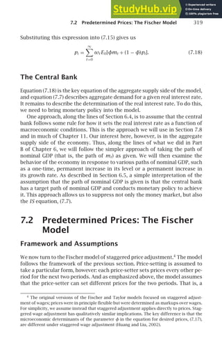 7.2 Predetermined Prices: The Fischer Model 319
Substituting this expression into (7.15) gives us
pi =
∞

t =0
ωt E0[φmt + (1 − φ)pt]. (7.18)
The Central Bank
Equation (7.18) is the key equation of the aggregate supply side of the model,
and equation (7.7) describes aggregate demand for a given real interest rate.
It remains to describe the determination of the real interest rate. To do this,
we need to bring monetary policy into the model.
One approach, along the lines of Section 6.4, is to assume that the central
bank follows some rule for how it sets the real interest rate as a function of
macroeconomic conditions. This is the approach we will use in Section 7.8
and in much of Chapter 11. Our interest here, however, is in the aggregate
supply side of the economy. Thus, along the lines of what we did in Part
B of Chapter 6, we will follow the simpler approach of taking the path of
nominal GDP (that is, the path of mt) as given. We will then examine the
behavior of the economy in response to various paths of nominal GDP, such
as a one-time, permanent increase in its level or a permanent increase in
its growth rate. As described in Section 6.5, a simple interpretation of the
assumption that the path of nominal GDP is given is that the central bank
has a target path of nominal GDP and conducts monetary policy to achieve
it. This approach allows us to suppress not only the money market, but also
the IS equation, (7.7).
7.2 Predetermined Prices: The Fischer
Model
Framework and Assumptions
We now turn to the Fischer model of staggered price adjustment.4
The model
follows the framework of the previous section. Price-setting is assumed to
take a particular form, however: each price-setter sets prices every other pe-
riod for the next two periods. And as emphasized above, the model assumes
that the price-setter can set different prices for the two periods. That is, a
4
The original versions of the Fischer and Taylor models focused on staggered adjust-
ment of wages; prices were in principle ﬂexible but were determined as markups over wages.
For simplicity, we assume instead that staggered adjustment applies directly to prices. Stag-
gered wage adjustment has qualitatively similar implications. The key difference is that the
microeconomic determinants of the parameter φ in the equation for desired prices, (7.17),
are different under staggered wage adjustment (Huang and Liu, 2002).
 