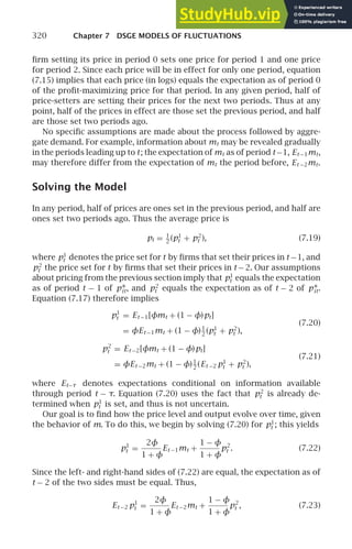 320 Chapter 7 DSGE MODELS OF FLUCTUATIONS
ﬁrm setting its price in period 0 sets one price for period 1 and one price
for period 2. Since each price will be in effect for only one period, equation
(7.15) implies that each price (in logs) equals the expectation as of period 0
of the proﬁt-maximizing price for that period. In any given period, half of
price-setters are setting their prices for the next two periods. Thus at any
point, half of the prices in effect are those set the previous period, and half
are those set two periods ago.
No speciﬁc assumptions are made about the process followed by aggre-
gate demand. For example, information about mt may be revealed gradually
in the periods leading up to t; the expectation of mt as of period t−1, Et −1mt,
may therefore differ from the expectation of mt the period before, Et −2mt.
Solving the Model
In any period, half of prices are ones set in the previous period, and half are
ones set two periods ago. Thus the average price is
pt = 1
2
(p1
t + p2
t ), (7.19)
where p1
t denotes the price set for t by ﬁrms that set their prices in t −1, and
p2
t the price set for t by ﬁrms that set their prices in t − 2. Our assumptions
about pricing from the previous section imply that p1
t equals the expectation
as of period t − 1 of p∗
it, and p2
t equals the expectation as of t − 2 of p∗
it.
Equation (7.17) therefore implies
p1
t = Et −1[φmt + (1 − φ)pt]
(7.20)
= φEt −1mt + (1 − φ)1
2
(p1
t + p2
t ),
p2
t = Et −2[φmt + (1 − φ)pt]
(7.21)
= φEt −2mt + (1 − φ)1
2
(Et −2 p1
t + p2
t ),
where Et−τ denotes expectations conditional on information available
through period t − τ. Equation (7.20) uses the fact that p2
t is already de-
termined when p1
t is set, and thus is not uncertain.
Our goal is to ﬁnd how the price level and output evolve over time, given
the behavior of m. To do this, we begin by solving (7.20) for p1
t ; this yields
p1
t =
2φ
1 + φ
Et −1mt +
1 − φ
1 + φ
p2
t . (7.22)
Since the left- and right-hand sides of (7.22) are equal, the expectation as of
t − 2 of the two sides must be equal. Thus,
Et −2 p1
t =
2φ
1 + φ
Et −2mt +
1 − φ
1 + φ
p2
t , (7.23)
 