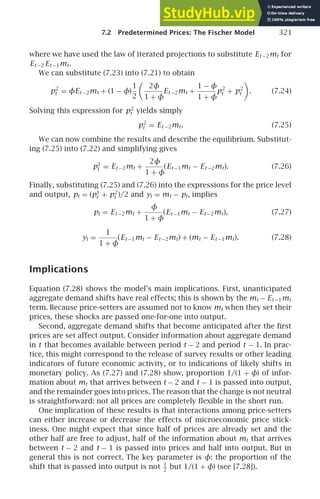 7.2 Predetermined Prices: The Fischer Model 321
where we have used the law of iterated projections to substitute Et −2mt for
Et −2 Et −1mt.
We can substitute (7.23) into (7.21) to obtain
p2
t = φEt −2mt + (1 − φ)
1
2

2φ
1 + φ
Et −2mt +
1 − φ
1 + φ
p2
t + p2
t

. (7.24)
Solving this expression for p2
t yields simply
p2
t = Et −2mt. (7.25)
We can now combine the results and describe the equilibrium. Substitut-
ing (7.25) into (7.22) and simplifying gives
p1
t = Et −2mt +
2φ
1 + φ
(Et −1mt − Et −2mt). (7.26)
Finally, substituting (7.25) and (7.26) into the expressions for the price level
and output, pt = (p1
t + p2
t )/2 and yt = mt − pt, implies
pt = Et −2mt +
φ
1 + φ
(Et −1mt − Et −2mt), (7.27)
yt =
1
1 + φ
(Et −1mt − Et −2mt) + (mt − Et −1mt). (7.28)
Implications
Equation (7.28) shows the model’s main implications. First, unanticipated
aggregate demand shifts have real effects; this is shown by the mt − Et −1mt
term. Because price-setters are assumed not to know mt when they set their
prices, these shocks are passed one-for-one into output.
Second, aggregate demand shifts that become anticipated after the ﬁrst
prices are set affect output. Consider information about aggregate demand
in t that becomes available between period t − 2 and period t − 1. In prac-
tice, this might correspond to the release of survey results or other leading
indicators of future economic activity, or to indications of likely shifts in
monetary policy. As (7.27) and (7.28) show, proportion 1/(1 + φ) of infor-
mation about mt that arrives between t − 2 and t − 1 is passed into output,
and the remainder goes into prices. The reason that the change is not neutral
is straightforward: not all prices are completely ﬂexible in the short run.
One implication of these results is that interactions among price-setters
can either increase or decrease the effects of microeconomic price stick-
iness. One might expect that since half of prices are already set and the
other half are free to adjust, half of the information about mt that arrives
between t − 2 and t − 1 is passed into prices and half into output. But in
general this is not correct. The key parameter is φ: the proportion of the
shift that is passed into output is not 1
2
but 1/(1 + φ) (see [7.28]).
 
