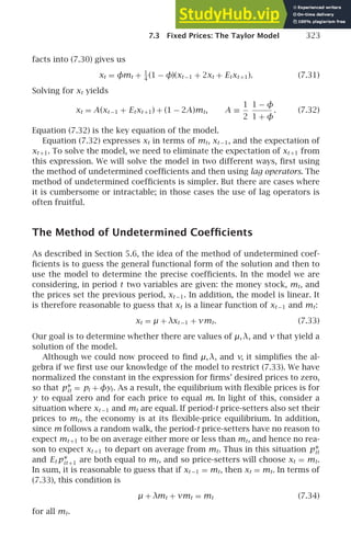7.3 Fixed Prices: The Taylor Model 323
facts into (7.30) gives us
xt = φmt + 1
4
(1 − φ)(xt −1 + 2xt + Etxt +1). (7.31)
Solving for xt yields
xt = A(xt −1 + Etxt +1) + (1 − 2A)mt, A ≡
1
2
1 − φ
1 + φ
. (7.32)
Equation (7.32) is the key equation of the model.
Equation (7.32) expresses xt in terms of mt, xt −1, and the expectation of
xt +1. To solve the model, we need to eliminate the expectation of xt +1 from
this expression. We will solve the model in two different ways, ﬁrst using
the method of undetermined coefﬁcients and then using lag operators. The
method of undetermined coefﬁcients is simpler. But there are cases where
it is cumbersome or intractable; in those cases the use of lag operators is
often fruitful.
The Method of Undetermined Coefﬁcients
As described in Section 5.6, the idea of the method of undetermined coef-
ﬁcients is to guess the general functional form of the solution and then to
use the model to determine the precise coefﬁcients. In the model we are
considering, in period t two variables are given: the money stock, mt, and
the prices set the previous period, xt −1. In addition, the model is linear. It
is therefore reasonable to guess that xt is a linear function of xt −1 and mt:
xt = µ + λxt −1 + νmt. (7.33)
Our goal is to determine whether there are values of µ,λ, and ν that yield a
solution of the model.
Although we could now proceed to ﬁnd µ,λ, and ν, it simpliﬁes the al-
gebra if we ﬁrst use our knowledge of the model to restrict (7.33). We have
normalized the constant in the expression for ﬁrms’ desired prices to zero,
so that p∗
it = pt + φyt. As a result, the equilibrium with ﬂexible prices is for
y to equal zero and for each price to equal m. In light of this, consider a
situation where xt −1 and mt are equal. If period-t price-setters also set their
prices to mt, the economy is at its ﬂexible-price equilibrium. In addition,
since m follows a random walk, the period-t price-setters have no reason to
expect mt +1 to be on average either more or less than mt, and hence no rea-
son to expect xt +1 to depart on average from mt. Thus in this situation p∗
it
and Et p∗
it +1 are both equal to mt, and so price-setters will choose xt = mt.
In sum, it is reasonable to guess that if xt −1 = mt, then xt = mt. In terms of
(7.33), this condition is
µ + λmt + νmt = mt (7.34)
for all mt.
 