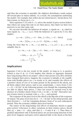 7.3 Fixed Prices: The Taylor Model 325
and thus the economy is unstable: the slightest disturbance sends output
off toward plus or minus inﬁnity. As a result, the assumptions underlying
the model—for example, that sellers do not ration buyers—break down. For
that reason, we focus on λ = λ1.
Thus equation (7.35) with λ = λ1 solves the model: if price-setters believe
that others are using that rule to set their prices, they ﬁnd it in their own
interests to use that same rule.
We can now describe the behavior of output. yt equals mt − pt, which in
turn equals mt − (xt −1 + xt)/2. With the behavior of x given by (7.35), this
implies
yt = mt − 1
2
{[λxt−2 + (1 − λ)mt −1] + [λxt −1 + (1 − λ)mt]}
= mt − λ1
2
(xt−2 + xt −1) + (1 − λ)1
2
(mt −1 + mt) .
(7.43)
Using the facts that mt = mt −1 + ut and (xt −1 + xt−2)/2 = pt −1, we can
simplify this to
yt = mt −1 + ut − λpt −1 + (1 − λ)mt −1 + (1 − λ)1
2
ut
= λ(mt −1 − pt −1) +
1 + λ
2
ut
= λyt −1 +
1 + λ
2
ut.
(7.44)
Implications
Equation (7.44) is the key result of the model. As long as λ1 is positive
(which is true if φ 1), (7.44) implies that shocks to aggregate demand
have long-lasting effects on output—effects that persist even after all ﬁrms
have changed their prices. Suppose the economy is initially at the equilib-
rium with ﬂexible prices (so y is steady at 0), and consider the effects of
a positive shock of size u0
in some period. In the period of the shock, not
all ﬁrms adjust their prices, and so not surprisingly, y rises; from (7.44),
y = [(1 + λ)/2]u0
. In the following period, even though the remaining ﬁrms
are able to adjust their prices, y does not return to normal even in the
absence of a further shock: from (7.44), y is λ[(1 + λ)/2]u0
. Thereafter out-
put returns slowly to normal, with yt = λyt −1 each period.
The response of the price level to the shock is the ﬂip side of the response
of output. The price level rises by [1 − (1 + λ)/2]u0
in the initial period, and
then fraction 1 − λ of the remaining distance from u0
in each subsequent
period. Thus the economy exhibits price-level inertia.
The source of the long-lasting real effects of monetary shocks is again
price-setters’ reluctance to allow variations in their relative prices. Recall
that p∗
it = φmt + (1 − φ)pt, and that λ1  0 only if φ  1. Thus there is
gradual adjustment only if desired prices are an increasing function of the
price level. Suppose each price-setter adjusted fully to the shock at the ﬁrst
 
