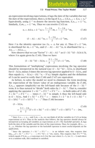7.3 Fixed Prices: The Taylor Model 327
an expression involving expectations, it lags the date of the variables but not
the date of the expectations, then xt is the lag of Etxt +1: LEtxt +1 = Etxt = xt.6
Equivalently, using L−1
to denote the inverse lag function, Etxt +1 = L−1
xt.
Similarly, Etmt +1 = L−1
mt. Thus we can rewrite (7.45) as
xt = A(Lxt + L−1
xt) +
1 − 2A
2
mt +
1 − 2A
2
L−1
mt, (7.46)
or
(I − AL − AL−1
)xt =
1 − 2A
2
(I + L−1
)mt. (7.47)
Here I is the identity operator (so I zt = zt for any z). Thus (I + L−1
)mt
is shorthand for mt + L−1
mt, and (I − AL − AL−1
)xt is shorthand for xt −
Axt −1 − A Etxt +1.
Now observe that we can “factor” I −AL −AL−1
as (I −λL−1
)(I −λL)(A/λ),
where λ is again given by (7.40). Thus we have
(I − λL−1
)(I − λL)xt =
λ
A
1 − 2A
2
(I + L−1
)mt. (7.48)
This formulation of “multiplying” expressions involving the lag operator
should be interpreted in the natural way: (I − λL−1
)(I − λL)xt is shorthand
for (I −λL)xt minus λtimes the inverse lag operator applied to (I −λL)xt, and
thus equals (xt − λLxt) − (λL−1
xt − λ2
xt). Simple algebra and the deﬁnition
of λ can be used to verify that (7.48) and (7.47) are equivalent.
As before, to solve the model we need to eliminate the term involving
the expectation of the future value of an endogenous variable. In (7.48),
Etxt +1 appears (implicitly) on the left-hand side because of the I − λL−1
term. It is thus natural to “divide” both sides by I − λL−1
. That is, consider
applying the operator I + λL−1
+ λ2
L−2
+ λ3
L−3
+ · · · to both sides of (7.48).
I + λL−1
+ λ2
L−2
+ · · · times I − λL−1
is simply I; thus the left-hand side
is (I − λL)xt. And I + λL−1
+ λ2
L−2
+ · · · times I + L−1
is I + (1 + λ)L−1
+
(1 + λ)λL−2
+ (1 + λ)λ2
L−3
+ · · ·.7
Thus (7.48) becomes
(I − λL)xt
(7.49)
=
λ
A
1 − 2A
2
[I + (1 + λ)L−1
+ (1 + λ)λL−2
+ (1 + λ)λ2
L−3
+ · · ·]mt.
6
Since Etxt −1 = xt −1 and Etmt = mt, we can think of all the variables in (7.45) as being
expectations as of t. Thus in the analysis that follows, the lag operator should always be
interpreted as keeping all variables as expectations as of t. The backshift operator, B, lags
both the date of the variable and the date of the expectations. Thus, for example, BEtxt +1 =
Et −1xt. Whether the lag operator or the backshift operator is more useful depends on the
application.
7
Since the operator I + λL−1
+ λ2
L−2
+ · · · is an inﬁnite sum, this requires that
limn→∞(I + λL−1
+ λ2
L−2
+ · · · + λn
L−n
)(I + L−1
)mt exists. This requires that λn
L−(n+1)
mt
(which equals λn
Etmt+n+1) converges to 0. For the case where λ = λ1 (so |λ|  1) and where
m is a random walk, this condition is satisﬁed.
 