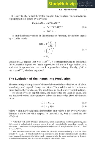 1.2 Assumptions 13
It is easy to check that the Cobb–Douglas function has constant returns.
Multiplying both inputs by c gives us
F (cK,cAL) = (cK )α
(cAL)1−α
= cα
c1−α
Kα
(AL)1−α
= cF (K,AL).
(1.6)
To ﬁnd the intensive form of the production function, divide both inputs
by AL; this yields
f (k) ≡ F

K
AL
,1

=

K
AL
α
= kα
.
(1.7)
Equation (1.7) implies that f ′
(k) = αk
α−1
. It is straightforward to check that
this expression is positive, that it approaches inﬁnity as k approaches zero,
and that it approaches zero as k approaches inﬁnity. Finally, f ′′
(k) =
−(1 − α)αk
α−2
, which is negative.6
The Evolution of the Inputs into Production
The remaining assumptions of the model concern how the stocks of labor,
knowledge, and capital change over time. The model is set in continuous
time; that is, the variables of the model are deﬁned at every point in time.7
The initial levels of capital, labor, and knowledge are taken as given, and
are assumed to be strictly positive. Labor and knowledge grow at constant
rates:
L̇(t) = nL(t), (1.8)
Ȧ(t) = gA(t), (1.9)
where n and g are exogenous parameters and where a dot over a variable
denotes a derivative with respect to time (that is, Ẋ (t) is shorthand for
dX(t)/dt).
6
Note that with Cobb–Douglas production, labor-augmenting, capital-augmenting, and
Hicks-neutral technological progress (see n. 4) are all essentially the same. For example, to
rewrite (1.5) so that technological progress is Hicks-neutral, simply deﬁne Ã = A1−α
; then
Y = Ã(Kα
L1−α
).
7
The alternative is discrete time, where the variables are deﬁned only at speciﬁc dates
(usually t = 0,1,2,. . .). The choice between continuous and discrete time is usually based on
convenience. For example, the Solow model has essentially the same implications in discrete
as in continuous time, but is easier to analyze in continuous time.
 