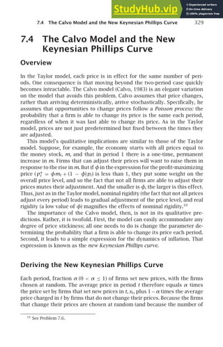 7.4 The Calvo Model and the New Keynesian Phillips Curve 329
7.4 The Calvo Model and the New
Keynesian Phillips Curve
Overview
In the Taylor model, each price is in effect for the same number of peri-
ods. One consequence is that moving beyond the two-period case quickly
becomes intractable. The Calvo model (Calvo, 1983) is an elegant variation
on the model that avoids this problem. Calvo assumes that price changes,
rather than arriving deterministically, arrive stochastically. Speciﬁcally, he
assumes that opportunities to change prices follow a Poisson process: the
probability that a ﬁrm is able to change its price is the same each period,
regardless of when it was last able to change its price. As in the Taylor
model, prices are not just predetermined but ﬁxed between the times they
are adjusted.
This model’s qualitative implications are similar to those of the Taylor
model. Suppose, for example, the economy starts with all prices equal to
the money stock, m, and that in period 1 there is a one-time, permanent
increase in m. Firms that can adjust their prices will want to raise them in
response to the rise in m. But if φin the expression for the proﬁt-maximizing
price (p∗
t = φmt + (1 − φ)pt) is less than 1, they put some weight on the
overall price level, and so the fact that not all ﬁrms are able to adjust their
prices mutes their adjustment. And the smaller is φ, the larger is this effect.
Thus, just as in the Taylor model, nominal rigidity (the fact that not all prices
adjust every period) leads to gradual adjustment of the price level, and real
rigidity (a low value of φ) magniﬁes the effects of nominal rigidity.10
The importance of the Calvo model, then, is not in its qualitative pre-
dictions. Rather, it is twofold. First, the model can easily accommodate any
degree of price stickiness; all one needs to do is change the parameter de-
termining the probability that a ﬁrm is able to change its price each period.
Second, it leads to a simple expression for the dynamics of inﬂation. That
expression is known as the new Keynesian Phillips curve.
Deriving the New Keynesian Phillips Curve
Each period, fraction α (0  α ≤ 1) of ﬁrms set new prices, with the ﬁrms
chosen at random. The average price in period t therefore equals α times
the price set by ﬁrms that set new prices in t, xt, plus 1−α times the average
price charged in t by ﬁrms that do not change their prices. Because the ﬁrms
that change their prices are chosen at random (and because the number of
10
See Problem 7.6.
 