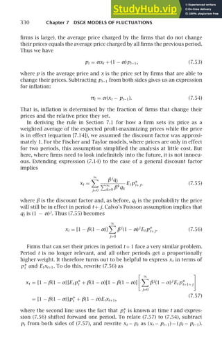 330 Chapter 7 DSGE MODELS OF FLUCTUATIONS
ﬁrms is large), the average price charged by the ﬁrms that do not change
their prices equals the average price charged by all ﬁrms the previous period.
Thus we have
pt = αxt + (1 − α)pt−1, (7.53)
where p is the average price and x is the price set by ﬁrms that are able to
change their prices. Subtracting pt−1 from both sides gives us an expression
for inﬂation:
πt = α(xt − pt−1). (7.54)
That is, inﬂation is determined by the fraction of ﬁrms that change their
prices and the relative price they set.
In deriving the rule in Section 7.1 for how a ﬁrm sets its price as a
weighted average of the expected proﬁt-maximizing prices while the price
is in effect (equation [7.14]), we assumed the discount factor was approxi-
mately 1. For the Fischer and Taylor models, where prices are only in effect
for two periods, this assumption simpliﬁed the analysis at little cost. But
here, where ﬁrms need to look indeﬁnitely into the future, it is not innocu-
ous. Extending expression (7.14) to the case of a general discount factor
implies
xt =
∞

j=0
βj
qj
∞
k=0 βk
qk
Et p∗
t+ j, (7.55)
where β is the discount factor and, as before, qj is the probability the price
will still be in effect in period t + j. Calvo’s Poisson assumption implies that
qj is (1 − α)j
. Thus (7.55) becomes
xt = [1 − β(1 − α)]
∞

j=0
βj
(1 − α)j
Et p∗
t+ j. (7.56)
Firms that can set their prices in period t + 1 face a very similar problem.
Period t is no longer relevant, and all other periods get a proportionally
higher weight. It therefore turns out to be helpful to express xt in terms of
p∗
t and Etxt+1. To do this, rewrite (7.56) as
xt = [1 − β(1 − α)]Et p∗
t + β(1 − α)[1 − β(1 − α)]
 ∞

j=0
βj
(1 − α)j
Et p∗
t+1+ j

(7.57)
= [1 − β(1 − α)]p∗
t + β(1 − α)Etxt+1,
where the second line uses the fact that p∗
t is known at time t and expres-
sion (7.56) shifted forward one period. To relate (7.57) to (7.54), subtract
pt from both sides of (7.57), and rewrite xt − pt as (xt − pt−1) − (pt − pt−1).
 