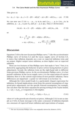7.4 The Calvo Model and the New Keynesian Phillips Curve 331
This gives us
(xt − pt−1) − (pt − pt−1) = [1 − β(1 − α)](p∗
t − pt) + β(1 − α)(Etxt+1 − pt). (7.58)
We can now use (7.54): xt − pt−1 is πt/α, and Etxt+1 − pt is Etπt+1/α. In
addition, pt − pt−1 is just πt, and p∗
t − pt is φyt. Thus (7.58) becomes
(πt/α) − πt = [1 − β(1 − α)]φyt + β(1 − α)(Etπt+1/α), (7.59)
or
πt =
α
1 − α
[1 − β(1 − α)]φyt + βEtπt+1
(7.60)
= κyt + βEtπt+1, κ ≡
α[1 − (1 − α)β]φ
1 − α
.
Discussion
Equation (7.60) is the new Keynesian Phillips curve.11
Like the accelerationist
Phillips curve of Section 6.4 and the Lucas supply curve of Section 6.9,
it states that inﬂation depends on a core or expected inﬂation term and
on output. Higher output raises inﬂation, as does higher core or expected
inﬂation.
There are two features of this Phillips curve that make it “new.” First, it is
derived by aggregating the behavior of price-setters facing barriers to price
adjustment. Second, the inﬂation term on the right-hand side is different
from previous Phillips curves. In the accelerationist Phillips curve, it is last
period’s inﬂation. In the Lucas supply curve, it is the expectation of current
inﬂation. Here it is the current expectation of next period’s inﬂation. These
differences are important—a point we will return to in Section 7.6.
Although the Calvo model leads to a particularly elegant expression for
inﬂation, its broad implications stem from the general assumption of stag-
gered price adjustment, not the speciﬁc Poisson assumption. For example,
one can show that the basic equation for pricing-setting in the Taylor model,
xt = (p∗
it + Et p∗
it+1)/2 (equation [7.30]) implies
πx
t = Etπx
t+1 + 2φ(yt + Et yt+1), (7.61)
where πx
is the growth rate of newly set prices. Although (7.61) is not as sim-
ple as (7.60), its basic message is the same: a measure of inﬂation depends
on a measure of expected future inﬂation and expectations of output.
11
The new Keynesian Phillips curve was originally derived by Roberts (1995).
 