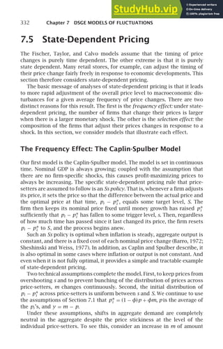 332 Chapter 7 DSGE MODELS OF FLUCTUATIONS
7.5 State-Dependent Pricing
The Fischer, Taylor, and Calvo models assume that the timing of price
changes is purely time dependent. The other extreme is that it is purely
state dependent. Many retail stores, for example, can adjust the timing of
their price change fairly freely in response to economic developments. This
section therefore considers state-dependent pricing.
The basic message of analyses of state-dependent pricing is that it leads
to more rapid adjustment of the overall price level to macroeconomic dis-
turbances for a given average frequency of price changes. There are two
distinct reasons for this result. The ﬁrst is the frequency effect: under state-
dependent pricing, the number of ﬁrms that change their prices is larger
when there is a larger monetary shock. The other is the selection effect: the
composition of the ﬁrms that adjust their prices changes in response to a
shock. In this section, we consider models that illustrate each effect.
The Frequency Effect: The Caplin-Spulber Model
Our ﬁrst model is the Caplin-Spulber model. The model is set in continuous
time. Nominal GDP is always growing; coupled with the assumption that
there are no ﬁrm-speciﬁc shocks, this causes proﬁt-maximizing prices to
always be increasing. The speciﬁc state-dependent pricing rule that price-
setters are assumed to follow is an Ss policy. That is, whenever a ﬁrm adjusts
its price, it sets the price so that the difference between the actual price and
the optimal price at that time, pi − p∗
i , equals some target level, S. The
ﬁrm then keeps its nominal price ﬁxed until money growth has raised p∗
i
sufﬁciently that pi − p∗
i has fallen to some trigger level, s. Then, regardless
of how much time has passed since it last changed its price, the ﬁrm resets
pi − p∗
i to S, and the process begins anew.
Such an Ss policy is optimal when inﬂation is steady, aggregate output is
constant, and there is a ﬁxed cost of each nominal price change (Barro, 1972;
Sheshinski and Weiss, 1977). In addition, as Caplin and Spulber describe, it
is also optimal in some cases where inﬂation or output is not constant. And
even when it is not fully optimal, it provides a simple and tractable example
of state-dependent pricing.
Two technical assumptions complete the model. First, to keep prices from
overshooting s and to prevent bunching of the distribution of prices across
price-setters, m changes continuously. Second, the initial distribution of
pi − p∗
i across price-setters is uniform between s and S. We continue to use
the assumptions of Section 7.1 that p∗
i = (1 − φ)p + φm, p is the average of
the pi ’s, and y = m − p.
Under these assumptions, shifts in aggregate demand are completely
neutral in the aggregate despite the price stickiness at the level of the
individual price-setters. To see this, consider an increase in m of amount
 
