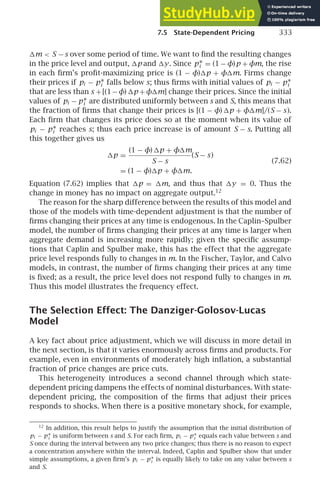 7.5 State-Dependent Pricing 333
m  S −s over some period of time. We want to ﬁnd the resulting changes
in the price level and output, p and y. Since p∗
i = (1 − φ)p + φm, the rise
in each ﬁrm’s proﬁt-maximizing price is (1 − φ)p + φm. Firms change
their prices if pi − p∗
i falls below s; thus ﬁrms with initial values of pi − p∗
i
that are less than s +[(1−φ) p +φm] change their prices. Since the initial
values of pi − p∗
i are distributed uniformly between s and S, this means that
the fraction of ﬁrms that change their prices is [(1 − φ) p + φm]/(S − s).
Each ﬁrm that changes its price does so at the moment when its value of
pi − p∗
i reaches s; thus each price increase is of amount S − s. Putting all
this together gives us
p =
(1 − φ) p + φm
S − s
(S − s)
= (1 − φ)p + φm.
(7.62)
Equation (7.62) implies that p = m, and thus that y = 0. Thus the
change in money has no impact on aggregate output.12
The reason for the sharp difference between the results of this model and
those of the models with time-dependent adjustment is that the number of
ﬁrms changing their prices at any time is endogenous. In the Caplin–Spulber
model, the number of ﬁrms changing their prices at any time is larger when
aggregate demand is increasing more rapidly; given the speciﬁc assump-
tions that Caplin and Spulber make, this has the effect that the aggregate
price level responds fully to changes in m. In the Fischer, Taylor, and Calvo
models, in contrast, the number of ﬁrms changing their prices at any time
is ﬁxed; as a result, the price level does not respond fully to changes in m.
Thus this model illustrates the frequency effect.
The Selection Effect: The Danziger-Golosov-Lucas
Model
A key fact about price adjustment, which we will discuss in more detail in
the next section, is that it varies enormously across ﬁrms and products. For
example, even in environments of moderately high inﬂation, a substantial
fraction of price changes are price cuts.
This heterogeneity introduces a second channel through which state-
dependent pricing dampens the effects of nominal disturbances. With state-
dependent pricing, the composition of the ﬁrms that adjust their prices
responds to shocks. When there is a positive monetary shock, for example,
12
In addition, this result helps to justify the assumption that the initial distribution of
pi − p∗
i is uniform between s and S. For each ﬁrm, pi − p∗
i equals each value between s and
S once during the interval between any two price changes; thus there is no reason to expect
a concentration anywhere within the interval. Indeed, Caplin and Spulber show that under
simple assumptions, a given ﬁrm’s pi − p∗
i is equally likely to take on any value between s
and S.
 