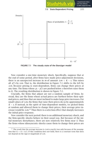 7.5 State-Dependent Pricing 335
s K S
Density
pi − pi
∗
Mass of probability
S − s
B − A
1−
B − A
1
FIGURE 7.1 The steady state of the Danziger model
Now consider a one-time monetary shock. Speciﬁcally, suppose that at
the end of some period, after ﬁrms have made price-adjustment decisions,
there is an unexpected increase in m of amount m  K − s. This raises
all p∗
i
′
s by m. That is, the distribution in Figure 7.1 shifts to the left by
m. Because pricing is state-dependent, ﬁrms can change their prices at
any time. The ﬁrms whose pi − p∗
i
′
s are pushed below s therefore raise them
to K. The resulting distribution is shown in Figure 7.2.
Crucially, the ﬁrms that adjust are not a random sample of ﬁrms. In-
stead, they are the ﬁrms whose actual prices are furthest below their opti-
mal prices, and thus that are most inclined to make large price increases. For
small values of m, the ﬁrms that raise their prices do so by approximately
K − s. If instead, in the spirit of time-dependent models, we picked ﬁrms
at random and allowed them to change their prices, their average price in-
crease would be m.13
Thus there is a selection effect that sharply increases
the initial price response.
Now consider the next period: there is no additional monetary shock, and
the ﬁrm-speciﬁc shocks behave in their usual way. But because of the ini-
tial monetary disturbance, there are now relatively few ﬁrms near S. Thus
the ﬁrms whose idiosyncratic shocks cause them to change their prices are
13
The result that the average increase is m is exactly true only because of the assump-
tion that K = (S + s)/2. If this condition does not hold, there is a constant term that does
not depend on the sign or magnitude of m.
 