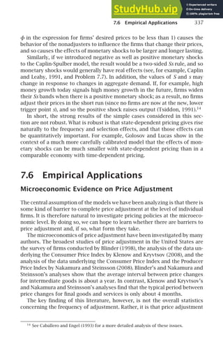 7.6 Empirical Applications 337
φ in the expression for ﬁrms’ desired prices to be less than 1) causes the
behavior of the nonadjusters to inﬂuence the ﬁrms that change their prices,
and so causes the effects of monetary shocks to be larger and longer lasting.
Similarly, if we introduced negative as well as positive monetary shocks
to the Caplin-Spulber model, the result would be a two-sided Ss rule, and so
monetary shocks would generally have real effects (see, for example, Caplin
and Leahy, 1991, and Problem 7.7). In addition, the values of S and s may
change in response to changes in aggregate demand. If, for example, high
money growth today signals high money growth in the future, ﬁrms widen
their Ss bands when there is a positive monetary shock; as a result, no ﬁrms
adjust their prices in the short run (since no ﬁrms are now at the new, lower
trigger point s), and so the positive shock raises output (Tsiddon, 1991).14
In short, the strong results of the simple cases considered in this sec-
tion are not robust. What is robust is that state-dependent pricing gives rise
naturally to the frequency and selection effects, and that those effects can
be quantitatively important. For example, Golosov and Lucas show in the
context of a much more carefully calibrated model that the effects of mon-
etary shocks can be much smaller with state-dependent pricing than in a
comparable economy with time-dependent pricing.
7.6 Empirical Applications
Microeconomic Evidence on Price Adjustment
The central assumption of the models we have been analyzing is that there is
some kind of barrier to complete price adjustment at the level of individual
ﬁrms. It is therefore natural to investigate pricing policies at the microeco-
nomic level. By doing so, we can hope to learn whether there are barriers to
price adjustment and, if so, what form they take.
The microeconomics of price adjustment have been investigated by many
authors. The broadest studies of price adjustment in the United States are
the survey of ﬁrms conducted by Blinder (1998), the analysis of the data un-
derlying the Consumer Price Index by Klenow and Kryvtsov (2008), and the
analysis of the data underlying the Consumer Price Index and the Producer
Price Index by Nakamura and Steinsson (2008). Blinder’s and Nakamura and
Steinsson’s analyses show that the average interval between price changes
for intermediate goods is about a year. In contrast, Klenow and Kryvtsov’s
and Nakamura and Steinsson’s analyses ﬁnd that the typical period between
price changes for ﬁnal goods and services is only about 4 months.
The key ﬁnding of this literature, however, is not the overall statistics
concerning the frequency of adjustment. Rather, it is that price adjustment
14
See Caballero and Engel (1993) for a more detailed analysis of these issues.
 