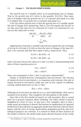 14 Chapter 1 THE SOLOW GROWTH MODEL
The growth rate of a variable refers to its proportional rate of change.
That is, the growth rate of X refers to the quantity ˙
X (t)/X(t). Thus equa-
tion (1.8) implies that the growth rate of L is constant and equal to n, and
(1.9) implies that A’s growth rate is constant and equal to g.
A key fact about growth rates is that the growth rate of a variable equals
the rate of change of its natural log. That is, Ẋ (t)/X(t) equals d ln X(t)/dt. To
see this, note that since ln X is a function of X and X is a function of t, we
can use the chain rule to write
d ln X(t)
dt
=
d ln X(t)
dX(t)
dX(t)
dt
=
1
X(t)
Ẋ (t).
(1.10)
Applying the result that a variable’s growth rate equals the rate of change
of its log to (1.8) and (1.9) tells us that the rates of change of the logs of L
and A are constant and that they equal n and g, respectively. Thus,
ln L(t) = [ln L(0)] + nt, (1.11)
ln A(t) = [ln A(0)] + gt, (1.12)
where L(0) and A(0) are the values of L and A at time 0. Exponentiating both
sides of these equations gives us
L(t) = L(0)ent
, (1.13)
A(t) = A(0)egt
. (1.14)
Thus, our assumption is that L and A each grow exponentially.8
Output is divided between consumption and investment. The fraction
of output devoted to investment, s, is exogenous and constant. One unit of
output devoted to investment yields one unit of new capital. In addition,
existing capital depreciates at rate δ. Thus
K̇(t) = sY(t) − δK(t). (1.15)
Although no restrictions are placed on n, g, and δ individually, their sum is
assumed to be positive. This completes the description of the model.
Since this is the ﬁrst model (of many!) we will encounter, this is a good
place for a general comment about modeling. The Solow model is grossly
simpliﬁed in a host of ways. To give just a few examples, there is only a
single good; government is absent; ﬂuctuations in employment are ignored;
production is described by an aggregate production function with just three
inputs; and the rates of saving, depreciation, population growth, and tech-
nological progress are constant. It is natural to think of these features of
the model as defects: the model omits many obvious features of the world,
8
See Problems 1.1 and 1.2 for more on basic properties of growth rates.
 