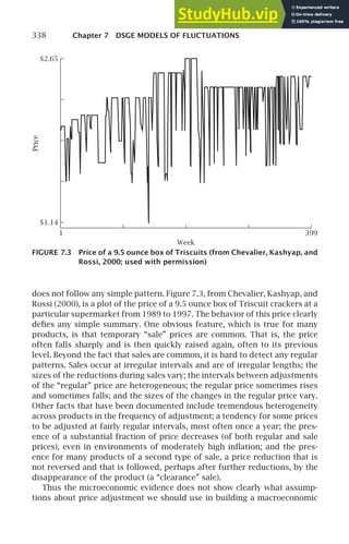 338 Chapter 7 DSGE MODELS OF FLUCTUATIONS
1 399
$1.14
$2.65
Week
Price
FIGURE 7.3 Price of a 9.5 ounce box of Triscuits (from Chevalier, Kashyap, and
Rossi, 2000; used with permission)
does not follow any simple pattern. Figure 7.3, from Chevalier, Kashyap, and
Rossi (2000), is a plot of the price of a 9.5 ounce box of Triscuit crackers at a
particular supermarket from 1989 to 1997. The behavior of this price clearly
deﬁes any simple summary. One obvious feature, which is true for many
products, is that temporary “sale” prices are common. That is, the price
often falls sharply and is then quickly raised again, often to its previous
level. Beyond the fact that sales are common, it is hard to detect any regular
patterns. Sales occur at irregular intervals and are of irregular lengths; the
sizes of the reductions during sales vary; the intervals between adjustments
of the “regular” price are heterogeneous; the regular price sometimes rises
and sometimes falls; and the sizes of the changes in the regular price vary.
Other facts that have been documented include tremendous heterogeneity
across products in the frequency of adjustment; a tendency for some prices
to be adjusted at fairly regular intervals, most often once a year; the pres-
ence of a substantial fraction of price decreases (of both regular and sale
prices), even in environments of moderately high inﬂation; and the pres-
ence for many products of a second type of sale, a price reduction that is
not reversed and that is followed, perhaps after further reductions, by the
disappearance of the product (a “clearance” sale).
Thus the microeconomic evidence does not show clearly what assump-
tions about price adjustment we should use in building a macroeconomic
 