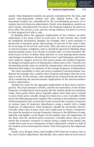 7.6 Empirical Applications 339
model. Time-dependent models are grossly contradicted by the data, and
purely state-dependent models fare only slightly better. The time-
dependent models are contradicted by the overwhelming presence of ir-
regular intervals between adjustments. Purely state-dependent models are
most clearly contradicted by two facts: the frequent tendency for prices to
be in effect for exactly a year, and the strong tendency for prices to revert
to their original level after a sale.
In thinking about the aggregate implications of the evidence on price
adjustment, a key issue is how to treat sales. At one extreme, they could
be completely mechanical. Imagine, for example, that a store manager is
instructed to discount goods representing 10 percent of the store’s sales
by an average of 20 percent each week. Then sale prices are unresponsive
to macroeconomic conditions, and so should be ignored in thinking about
macroeconomic issues. If we decide to exclude sales, we then encounter dif-
ﬁcult issues of how to deﬁne them and how to treat missing observations
and changes in products. Klenow and Kryvtsov’s and Nakamura and Steins-
son’s analyses suggest, however, that across goods, the median frequency
of changes in regular prices of ﬁnal goods is about once every 7 months. For
intermediate goods, sales are relatively unimportant, and so accounting for
them has little impact on estimates of the average frequency of adjustment.
The other possibility is that sale prices respond to macroeconomic con-
ditions; for example, they could be more frequent and larger when the econ-
omy is weak. At the extreme, sales should not be removed from the data at
all in considering the macroeconomic implications of the microeconomics
of price adjustment.
Another key issue for the aggregate implications of these data is hetero-
geneity. The usual summary statistic, and the one used above, is the median
frequency of adjustment across goods. But the median masks an enormous
range, from goods whose prices typically adjust more than once a month
to ones whose prices usually change less than once a year. Carvalho (2006)
poses the following question. Suppose the economy is described by a model
with heterogeneity, but a researcher wants to match the economy’s response
to various types of monetary disturbances using a model with a single
frequency of adjustment. What frequency should the researcher choose?
Carvalho shows that in most cases, one would want to choose a frequency
less than the median or average frequency. Moreover, the difference is mag-
niﬁed by real rigidity: as the degree of real rigidity rises, the importance of
the ﬁrms with the stickiest prices increases. Carvalho shows that to best
match the economy’s response to shocks using a single-sector model, one
would often want to use a frequency of price adjustment a third to a half of
the median across heterogeneous ﬁrms. Thus heterogeneity has important
effects.
Finally, Levy, Bergen, Dutta, and Venable (1997) look not at prices, but at
the costs of price adjustment. Speciﬁcally, they report data on each step of
 